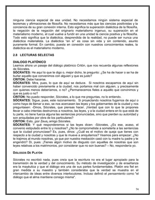 ninguna ciencia especial de esa unidad. No necesitamos ningún sistema especial de
teoremas y afirmaciones de filosofía. No necesitamos más que las ciencias positivistas y la
conciencia de su gran conexión interna. Esto significa la superación dialéctica de la filosofía,
la negación de la negación del originario materialismo ingenuo, su superación en el
materialismo moderno, el cual vuelve a fundir en una unidad la ciencia positiva y la filosofía.
Todo esto significa que la dialéctica, desprendida de la realidad, no puede ser nunca una
dialéctica materialista. La dialéctica “en sí” es cosa sin vida y sin contenido, asunto
puramente formal. En cambio, puesta en conexión con nuestros conocimientos reales, la
dialéctica es el materialismo moderno.
2.8 LECTURAS SELECTAS
DIALOGO PLATÓNICO
Leamos ahora un pasaje del diálogo platónico Critón, que nos recuerda algunas reflexiones
de Sócrates.
SÓCRATES: He aquí lo que te digo o, mejor dicho, te pregunto: ¿Se ha de hacer o se ha de
burlar aquello que convenimos con alguien y que es justo?
CRITON: Debe hacerse.
SÓCRATES: Mira, pues, lo que de aquí se deduce. Si nosotros escapamos de aquí sin
haber convencido previamente a la ciudad, nos portamos mal con alguien, y precisamente
con quienes menos deberíamos, o no? ¿Permanecemos fieles a aquello que convinimos y
que es justo o no?
CRITON: No puedo responder, Sócrates, a lo que me preguntas, no lo entiendo.
SÓCRATES: Sigue, pues, este razonamiento. Si proyectando nosotros fugarnos de aquí o
como haya de llamar a eso, se nos acercasen las leyes y los gobernantes de la ciudad y nos
preguntasen: -Dinos, Sócrates, que piensas hacer. ¡Verdad que con lo que te propones
llevar a cabo intentas destruirnos a nosotros, las leyes, y a la ciudad entera en lo que está de
tu parte, no tiene fuerza alguna las sentencias pronunciadas, sino que pierden su autoridad y
son aniquiladas por obra de los particulares?
CRITON: Esto, ¡por Zeus¡ amigo Sócrates.
SÓCRATES: Y qué responderemos si las leyes dicen: -Sócrates, ¿Es ese, acaso, el
convenio estipulado entre tú y nosotras? ¿No te comprometiste a someterte a las sentencias
que la ciudad pronunciase? Es, pues, dinos: ¿Cuál es el motivo de queja que tienes con
respecto a la ciudad y nosotras y que te mueve a aniquilarnos? Veamos para empezar: ¿No
te trajimos al mundo nosotras, ya que por nuestra mediación casó con tu madre tu padre y te
engendró? Di, pues: ¡Tienes algún motivo de disgusto con aquellas de nosotras que son
leyes relativas a los matrimonios, por considerar que no son buenas? – No, respondería yo.
DIÁLOGOS DE PLATÓN
Sócrates no escribió nada, pues creía que la escritura no era el lugar apropiado para la
transmisión de la verdad y del conocimiento. Su método de investigación y de enseñanza
era la mayéutica y que el diálogo era una de sus partes fundamentales. Platón era fiel en
gran medida a su maestro y también consideraba que la verdad se muestra en el
intercambio de ideas entre diversos interlocutores. Incluso definió el pensamiento como "el
diálogo que el alma mantiene consigo misma".
74
 