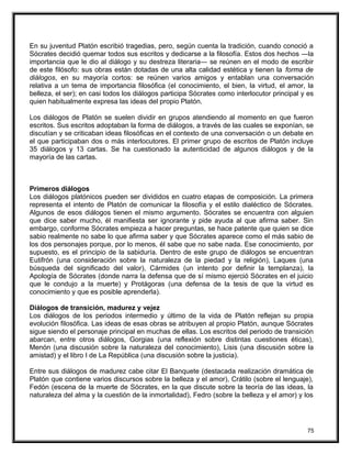 En su juventud Platón escribió tragedias, pero, según cuenta la tradición, cuando conoció a
Sócrates decidió quemar todos sus escritos y dedicarse a la filosofía. Estos dos hechos ―la
importancia que le dio al diálogo y su destreza literaria― se reúnen en el modo de escribir
de este filósofo: sus obras están dotadas de una alta calidad estética y tienen la forma de
diálogos, en su mayoría cortos: se reúnen varios amigos y entablan una conversación
relativa a un tema de importancia filosófica (el conocimiento, el bien, la virtud, el amor, la
belleza, el ser); en casi todos los diálogos participa Sócrates como interlocutor principal y es
quien habitualmente expresa las ideas del propio Platón.
Los diálogos de Platón se suelen dividir en grupos atendiendo al momento en que fueron
escritos. Sus escritos adoptaban la forma de diálogos, a través de las cuales se exponían, se
discutían y se criticaban ideas filosóficas en el contexto de una conversación o un debate en
el que participaban dos o más interlocutores. El primer grupo de escritos de Platón incluye
35 diálogos y 13 cartas. Se ha cuestionado la autenticidad de algunos diálogos y de la
mayoría de las cartas.
Primeros diálogos
Los diálogos platónicos pueden ser divididos en cuatro etapas de composición. La primera
representa el intento de Platón de comunicar la filosofía y el estilo dialéctico de Sócrates.
Algunos de esos diálogos tienen el mismo argumento. Sócrates se encuentra con alguien
que dice saber mucho, él manifiesta ser ignorante y pide ayuda al que afirma saber. Sin
embargo, conforme Sócrates empieza a hacer preguntas, se hace patente que quien se dice
sabio realmente no sabe lo que afirma saber y que Sócrates aparece como el más sabio de
los dos personajes porque, por lo menos, él sabe que no sabe nada. Ese conocimiento, por
supuesto, es el principio de la sabiduría. Dentro de este grupo de diálogos se encuentran
Eutifrón (una consideración sobre la naturaleza de la piedad y la religión), Laques (una
búsqueda del significado del valor), Cármides (un intento por definir la templanza), la
Apología de Sócrates (donde narra la defensa que de sí mismo ejerció Sócrates en el juicio
que le condujo a la muerte) y Protágoras (una defensa de la tesis de que la virtud es
conocimiento y que es posible aprenderla).
Diálogos de transición, madurez y vejez
Los diálogos de los periodos intermedio y último de la vida de Platón reflejan su propia
evolución filosófica. Las ideas de esas obras se atribuyen al propio Platón, aunque Sócrates
sigue siendo el personaje principal en muchas de ellas. Los escritos del periodo de transición
abarcan, entre otros diálogos, Gorgias (una reflexión sobre distintas cuestiones éticas),
Menón (una discusión sobre la naturaleza del conocimiento), Lisis (una discusión sobre la
amistad) y el libro I de La República (una discusión sobre la justicia).
Entre sus diálogos de madurez cabe citar El Banquete (destacada realización dramática de
Platón que contiene varios discursos sobre la belleza y el amor), Crátilo (sobre el lenguaje),
Fedón (escena de la muerte de Sócrates, en la que discute sobre la teoría de las ideas, la
naturaleza del alma y la cuestión de la inmortalidad), Fedro (sobre la belleza y el amor) y los
75
 