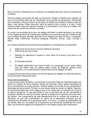 libros II al X de La República (que constituyen una detallada discusión sobre la naturaleza de
la justicia).
Entre los trabajos del periodo de vejez se encuentran Teeteto o Teetetes (una negación de
que el conocimiento tiene que ser identificado con el sentido de percepción), Parménides
(una evaluación crítica de la teoría de las ideas), El Sofista (una reflexión posterior sobre las
ideas o las formas), Filebo (discusión sobre la relación entre el placer y el bien), Timeo
(ideas de Platón sobre las ciencias naturales y la cosmología) y Las Leyes (un análisis más
práctico de las cuestiones políticas y sociales).
En cuanto a la cronología de la obra, los diálogos de Platón no están fechados y los críticos
no han logrado ponerse de acuerdo para establecer una cronología rigurosa. Prueba de ello
es la cantidad de listas ofrecidas del orden de los diálogos por parte de Arnim, Lutoslawski,
Raeder, Ritter, Wilamowitz, Cornford, Leisegang, Praechter, Shorey, Taylor, Crombie y
Ross.
Los criterios utilizados frecuentemente para establecer la cronología son los siguientes:
a. Referencias de las obras a sucesos históricos conocidos,
b. Referencias de unas a otras,
c. Relación de dependencia respecto a otras obras de la época cuya fecha no es
conocida,
d. El contenido doctrinal,
e. El método estilométrico que toma el estilo y el vocabulario de las Leyes (última
obra que Platón dejó sin publicar según noticia de Diógenes Laercio) como
patrones, y se va examinando la afinidad de los otros diálogos con ellos.
La aplicación de todos estos criterios nos permite agrupar los diálogos en diferentes épocas,
sin pronunciación expresa del orden.
Teoría del conocimiento
La teoría de las ideas de Platón y su teoría del conocimiento están tan interrelacionadas que
deben ser tratadas de forma conjunta. Influido por Sócrates, Platón estaba persuadido de
que el conocimiento se puede alcanzar. También estaba convencido de dos características
esenciales del conocimiento. Primera, el conocimiento debe ser certero e infalible. Segunda,
el conocimiento debe tener como objeto lo que es en verdad real, en contraste con lo que lo
es sólo en apariencia. Ya que para Platón lo que es real tiene que ser fijo, permanente e
inmutable, identificó lo real con la esfera ideal de la existencia en oposición al mundo físico
del devenir. Una consecuencia de este planteamiento fue su rechazo del empirismo, la
afirmación de que todo conocimiento se deriva de la experiencia. Pensaba que las
proposiciones derivadas de la experiencia tienen, a lo sumo, un grado de probabilidad. No
son ciertas. Más aun, los objetos de la experiencia son fenómenos cambiantes del mundo
físico, por lo tanto los objetos de la experiencia no son objetos propios del conocimiento.
76
 