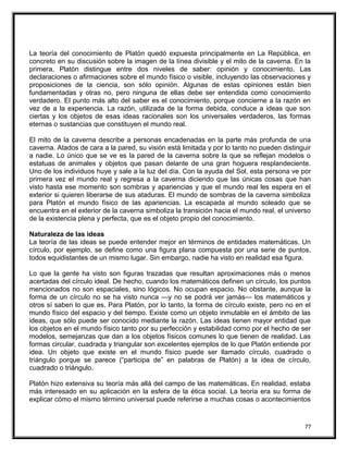 La teoría del conocimiento de Platón quedó expuesta principalmente en La República, en
concreto en su discusión sobre la imagen de la línea divisible y el mito de la caverna. En la
primera, Platón distingue entre dos niveles de saber: opinión y conocimiento. Las
declaraciones o afirmaciones sobre el mundo físico o visible, incluyendo las observaciones y
proposiciones de la ciencia, son sólo opinión. Algunas de estas opiniones están bien
fundamentadas y otras no, pero ninguna de ellas debe ser entendida como conocimiento
verdadero. El punto más alto del saber es el conocimiento, porque concierne a la razón en
vez de a la experiencia. La razón, utilizada de la forma debida, conduce a ideas que son
ciertas y los objetos de esas ideas racionales son los universales verdaderos, las formas
eternas o sustancias que constituyen el mundo real.
El mito de la caverna describe a personas encadenadas en la parte más profunda de una
caverna. Atados de cara a la pared, su visión está limitada y por lo tanto no pueden distinguir
a nadie. Lo único que se ve es la pared de la caverna sobre la que se reflejan modelos o
estatuas de animales y objetos que pasan delante de una gran hoguera resplandeciente.
Uno de los individuos huye y sale a la luz del día. Con la ayuda del Sol, esta persona ve por
primera vez el mundo real y regresa a la caverna diciendo que las únicas cosas que han
visto hasta ese momento son sombras y apariencias y que el mundo real les espera en el
exterior si quieren liberarse de sus ataduras. El mundo de sombras de la caverna simboliza
para Platón el mundo físico de las apariencias. La escapada al mundo soleado que se
encuentra en el exterior de la caverna simboliza la transición hacia el mundo real, el universo
de la existencia plena y perfecta, que es el objeto propio del conocimiento.
Naturaleza de las ideas
La teoría de las ideas se puede entender mejor en términos de entidades matemáticas. Un
círculo, por ejemplo, se define como una figura plana compuesta por una serie de puntos,
todos equidistantes de un mismo lugar. Sin embargo, nadie ha visto en realidad esa figura.
Lo que la gente ha visto son figuras trazadas que resultan aproximaciones más o menos
acertadas del círculo ideal. De hecho, cuando los matemáticos definen un círculo, los puntos
mencionados no son espaciales, sino lógicos. No ocupan espacio. No obstante, aunque la
forma de un círculo no se ha visto nunca —y no se podrá ver jamás— los matemáticos y
otros sí saben lo que es. Para Platón, por lo tanto, la forma de círculo existe, pero no en el
mundo físico del espacio y del tiempo. Existe como un objeto inmutable en el ámbito de las
ideas, que sólo puede ser conocido mediante la razón. Las ideas tienen mayor entidad que
los objetos en el mundo físico tanto por su perfección y estabilidad como por el hecho de ser
modelos, semejanzas que dan a los objetos físicos comunes lo que tienen de realidad. Las
formas circular, cuadrada y triangular son excelentes ejemplos de lo que Platón entiende por
idea. Un objeto que existe en el mundo físico puede ser llamado círculo, cuadrado o
triángulo porque se parece (“participa de” en palabras de Platón) a la idea de círculo,
cuadrado o triángulo.
Platón hizo extensiva su teoría más allá del campo de las matemáticas. En realidad, estaba
más interesado en su aplicación en la esfera de la ética social. La teoría era su forma de
explicar cómo el mismo término universal puede referirse a muchas cosas o acontecimientos
77
 