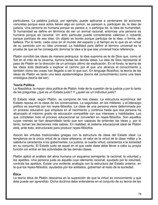 particulares. La palabra justicia, por ejemplo, puede aplicarse a centenares de acciones
concretas porque esos actos tienen algo en común, se parecen a, participan de, la idea de
justicia. Una persona es humana porque se parece a, o participa de, la idea de humanidad.
Si humanidad se define en términos de ser un animal racional, entonces una persona es
humana porque es racional. Un acto particular puede considerarse valeroso o cobarde
porque participa de esa idea. Un objeto es bonito porque participa de la idea, o forma, de
belleza. Por lo tanto, cada cosa en el mundo del espacio y el tiempo es lo que es en virtud
de su parecido con su idea universal. La habilidad para definir el término universal es la
prueba de que se ha conseguido dominar la idea a la que ese universal hace referencia.
Platón concibió las ideas de manera jerárquica: la idea suprema es la de Dios que, como el
Sol en el mito de la caverna, ilumina todas las demás ideas. La idea de Dios representa el
paso de Platón en la dirección de un principio último de explicación. En el fondo, la teoría de
las ideas está destinada a explicar el camino por el que uno alcanza el conocimiento y
también cómo las cosas han llegado a ser lo que son. En lenguaje filosófico, la teoría de las
ideas de Platón es tanto una tesis epistemológica (teoría del conocimiento) como una tesis
ontológica (teoría del ser).
Teoría Política
La República, la mayor obra política de Platón, trata de la cuestión de la justicia y por lo tanto
de las preguntas ¿qué es un Estado justo? Y ¿quién es un individuo justo?
El Estado ideal, según Platón, se compone de tres clases. La estructura económica del
Estado reposa en la clase de los comerciantes. La seguridad, en los militares, y el liderazgo
político es asumido por los reyes-filósofos. La clase de una persona viene determinada por
un proceso educativo que empieza en el nacimiento y continúa hasta que esa persona ha
alcanzado el máximo grado de educación compatible con sus intereses y habilidades. Los
que completan todo el proceso educacional se convierten en reyes-filósofos. Son aquellos
cuyas mentes se han desarrollado tanto que son capaces de entender las ideas y, por lo
tanto, toman las decisiones más sabias. En realidad, el sistema educacional ideal de Platón
está, ante todo, estructurado para producir reyes-filósofos.
Asoció las virtudes tradicionales griegas con la estructura de clase del Estado ideal. La
templanza es la única virtud de la clase artesana, el valor es la virtud de la clase militar y la
sabiduría caracteriza a los gobernantes. La justicia, la cuarta virtud, caracteriza a la sociedad
en su conjunto. El Estado justo es aquel en el que cada clase debe llevar a cabo su propia
función sin entrar en las actividades de las demás clases.
Platón aplicó al análisis del alma humana un esquema semejante: la racional, la voluntad y
los apetitos. Una persona justa es aquella cuyo elemento racional, ayudado por la voluntad,
controla los apetitos. Existe una evidente analogía con la estructura del Estado anterior, en
la que los reyes-filósofos, ayudados por los soldados, gobiernan al resto de la sociedad.
Ética
La teoría ética de Platón descansa en la suposición de que la virtud es conocimiento y que
éste puede ser aprendido. Dicha doctrina debe entenderse en el conjunto de su teoría de las
78
 