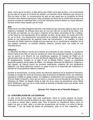 ideas. Como ya se ha dicho, la idea última para Platón es la idea de Dios, y el conocimiento
de esa idea es la guía en el trance de adoptar una decisión moral. Mantenía que conocer a
Dios es hacer el bien. La consecuencia de esto es que aquel que se comporta de forma
inmoral lo hace desde la ignorancia. Esta conclusión se deriva de su certidumbre de que una
persona virtuosa es realmente feliz y como los individuos siempre desean su propia felicidad,
siempre ansían hacer aquello que es moral.
Arte
Platón tenía una idea antagónica del arte y del artista aunque aprobara algunos tipos de arte
religioso y moralista. Su enfoque tiene que ver una vez más con su teoría de las ideas. Una
flor bonita, por ejemplo, es una copia o imitación de las ideas universales de flor y belleza.
La flor física es una reproducción de la realidad, es decir, de las ideas. Un cuadro de la flor
es, por lo tanto, una reproducción secundaria de la realidad. Esto también significa que el
artista es una reproducción de segundo orden del conocimiento y, en realidad, la crítica
frecuente de Platón hacia los artistas era que carecían de un conocimiento verdadero de lo
que estaban haciendo. La creación artística, observó, parecía tener sus raíces en una
inspirada locura.
Influencia
La influencia de Platón a través de la historia de la filosofía ha sido inmensa. Su Academia
existió hasta el año 529, en que fue cerrada por orden del emperador bizantino Justiniano I,
que se oponía a la difusión de sus enseñanzas paganas. El impacto de Platón en el
pensamiento judío es obvio en la obra del filósofo Alejandrino del siglo I Filón de Alejandría.
El neoplatonismo, fundado en el siglo III por el filósofo Plotino, supuso un importante
desarrollo posterior de las ideas de Platón. Los teólogos Clemente de Alejandría, Orígenes y
San Agustín de Hipona fueron los primeros exponentes cristianos de una perspectiva
platónica. Las ideas platónicas tuvieron un papel crucial en el desarrollo del cristianismo y
también en el pensamiento islámico medieval.
Durante el renacimiento, el primer centro de influencia platónica fue la Academia Florentina,
fundada en el siglo XV cerca de Florencia. Bajo la dirección de Marsilio Ficino, sus miembros
estudiaron a Platón en griego antiguo. En Inglaterra, el platonismo fue recuperado en el siglo
XVII por Ralph Cudworth y otros que se dieron a conocer como la Escuela de Cambridge. La
influencia de Platón ha llegado hasta el siglo XX de la mano de pensadores como Alfred
North Whitehead, que una vez le rindió tributo al describir la filosofía como una simple “serie
de anotaciones de Platón”.
(Grenet, P.B “Historia de la Filosofía Antigua”)
LA CONTEMPLACION DE LAS ESENCIAS
“A este punto quería llegar toda esta explicación sobre la cuarta especie de locura.
Cuando un hombre percibe la belleza de aquí abajo y se acuerda de la belleza verdadera,
a su alma le crecen alas y desea volar. Pero al advertir su impotencia, eleva como un
pájaro los ojos al cielo, deja a un lado las ocupaciones del mundo y ve cómo le llaman
insensato. Y así, de todas las clases de entusiasmo, éste es el más magnifico,(…)En
79
 