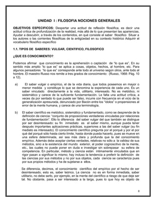 UNIDAD I : FILOSOFIA NOCIONES GENERALES
OBJETIVOS ESPECIFICOS: Despertar una actitud de reflexión filosófica, es decir una
actitud crítica de profundización de la realidad, más allá de lo que presentan las apariencias.
Ayudar a descubrir, a través de los contenidos, en qué consiste el saber filosófico Situar a
los autores o las corrientes filosóficas de la antigüedad en su contexto histórico Adquirir el
vocabulario filosófico específico
1.1. TIPOS DE SABERES: VULGAR, CIENTIFICO, FILOSOFICO
¿QUE ES CONOCIMIENTO?
Podemos afirmar que conocimiento es la aprehensión o captación de “lo que es”. En su
sentido más amplio “lo que es” se aplica a cosas, objetos, hechos, al hombre, etc. Para
algunos pensadores “lo que es” corresponde ante todo al universo según otros, ante todo al
hombre. El maestro Russo nos remite a tres grados de conocimiento: (Russo, 1968: Pág. 10
a 12).
a) El saber vulgar o empírico, el de la vida diaria, que todos poseemos en mayor o
menor medida y constituye lo que se denomina la experiencia de cada uno. Es un
saber vinculado directamente a la vida, utilitario, interesado. No es metódico, ni
sistemático y carece de la suficiente fundamentación. Le falta una actitud crítica, a
veces da por sentado lo que puede ser falso, incurre con frecuencia en el vicio de la
generalización apresurada, denunciado por Bacón entre los “ídolos” o propensiones al
error de la mente humana, y carece de una terminología.
b) El saber científico es metódico, sistemático y fundamentado, como se desprende de la
definición de ciencia: “conjunto de proposiciones verdaderas vinculadas por relaciones
de fundamentación”. Ello lo diferencia del saber vulgar del que también se distingue
por ser desinteresado: su fin inmediato es el saber mismo, aunque pueda tener
después importantes aplicaciones prácticas, superiores a las del saber vulgar (su fin
mediato es interesado). El conocimiento científico pregunta por el porqué y por el por
qué del porqué sólo hasta cierto límite, hasta donde pueda hacerlo, pues se mueve en
una esfera determinada, así sea más clara y profunda que la del conocimiento
empírico. Además debe aceptar ciertas verdades, relativas no sólo a la validez de sus
métodos, sino a la existencia del mundo exterior, al poder cognoscitivo de la mente,
etc., las cuales no puede poner en duda e investigar sin sobrepasar su esfera de
competencia. En particular, método y ciencia están íntimamente vinculados que en
rigor pasan a significar lo mismo; hay incluso la tendencia a preferir la definición de
las ciencias por sus métodos y no por sus objetos, cada ciencia se caracteriza pues
por sus propios métodos y ha de sujetarse a ellos.
Se diferencia, decimos, el conocimiento científico del empírico por el hecho de ser
desinteresado, esto es, saber teórico. La ciencia no es en forma inmediata, saber
utilitario, no debe serlo, por ejemplo, en la mente del científico a riesgo de que deje ser
tal. No obstante, pasa a ser interesado a la larga, pues lo que hoy es objeto de
8
 