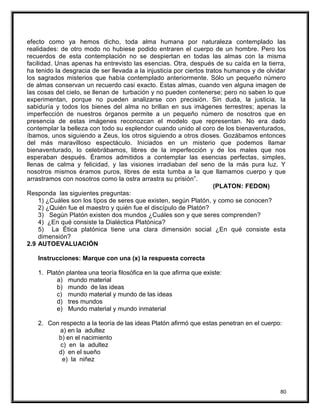 efecto como ya hemos dicho, toda alma humana por naturaleza contemplado las
realidades: de otro modo no hubiese podido entraren el cuerpo de un hombre. Pero los
recuerdos de esta contemplación no se despiertan en todas las almas con la misma
facilidad. Unas apenas ha entrevisto las esencias. Otra, después de su caída en la tierra,
ha tenido la desgracia de ser llevada a la injusticia por ciertos tratos humanos y de olvidar
los sagrados misterios que había contemplado anteriormente. Sólo un pequeño número
de almas conservan un recuerdo casi exacto. Estas almas, cuando ven alguna imagen de
las cosas del cielo, se llenan de turbación y no pueden contenerse; pero no saben lo que
experimentan, porque no pueden analizarse con precisión. Sin duda, la justicia, la
sabiduría y todos los bienes del alma no brillan en sus imágenes terrestres; apenas la
imperfección de nuestros órganos permite a un pequeño número de nosotros que en
presencia de estas imágenes reconozcan el modelo que representan. No era dado
contemplar la belleza con todo su esplendor cuando unido al coro de los bienaventurados,
íbamos, unos siguiendo a Zeus, los otros siguiendo a otros dioses. Gozábamos entonces
del más maravilloso espectáculo. Iniciados en un misterio que podemos llamar
bienaventurado, lo celebrábamos, libres de la imperfección y de los males que nos
esperaban después. Éramos admitidos a contemplar las esencias perfectas, simples,
llenas de calma y felicidad, y las visiones irradiaban del seno de la más pura luz. Y
nosotros mismos éramos puros, libres de esta tumba a la que llamamos cuerpo y que
arrastramos con nosotros como la ostra arrastra su prisión”.
(PLATON: FEDON)
Responda las siguientes preguntas:
1) ¿Cuáles son los tipos de seres que existen, según Platón, y como se conocen?
2) ¿Quién fue el maestro y quién fue el discípulo de Platón?
3) Según Platón existen dos mundos ¿Cuáles son y que seres comprenden?
4) ¿En qué consiste la Dialéctica Platónica?
5) La Ética platónica tiene una clara dimensión social ¿En qué consiste esta
dimensión?
2.9 AUTOEVALUACIÓN
Instrucciones: Marque con una (x) la respuesta correcta
1. Platón plantea una teoría filosófica en la que afirma que existe:
a) mundo material
b) mundo de las ideas
c) mundo material y mundo de las ideas
d) tres mundos
e) Mundo material y mundo inmaterial
2. Con respecto a la teoría de las ideas Platón afirmó que estas penetran en el cuerpo:
a) en la adultez
b) en el nacimiento
c) en la adultez
d) en el sueño
e) la niñez
80
 