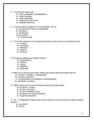 3. Las ideas de Platón son:
a) entes universales paradigmáticos
b) entes mentales
c) entes materiales
d) imitaciones del mundo
e) actitudes reflexivas
4. Los que deben de gobernar el mundo deben de ser:
a) los que tienen bienes y propiedades
b) los lideres
c) los filósofos
d) las mujeres
e) la clase media
5. Si la unión del alma con el cuerpo es temporal, dicha unión no es sustancial, sino:
a) inmortal
b) accidental
c) relacional
d) racional
e) irracional
6. El método empleado por Platón se llamo:
a) Hermenéutica
b) Estética
c) Lógica
d) Dialéctica
e) Mayéutica
7. Platón en el mito del carro alado, afirma que el alma tiene tres partes que son:
a) racional, irascible y concupiscible
b) cuerpo y el espíritu
c) la racionalidad, la animalidad y la espiritualidad
d) espiritual y sensitiva
8. Platón, afirma que: en la cumbre del mundo de las ideas están:
a) la ciencia, y el eros
b) el alma y el cuerpo
c) el bien, la belleza y Dios
d) las ideas y las cosas materiales
e) Todas las anteriores
9. En “La Republica” Platón indica que la armonía entre las diversas clases sociales
está en:
a) La verdad
b) El bien
81
 