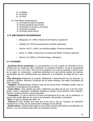 c) La belleza
d) La justicia
e) La virtud
10. Para Platón el Demiurgo es:
a) El creador de todo lo existente
b) El gran arquitecto del universo
c) El justiciero en el cielo y en la tierra
d) Una fuerza invisible
e) El Primer motor inmóvil
2.10. BIBLIOGRAFÍA RECOMENDADA
 Abbagnano, N. (1984). Historia de la Filosofía, Capítulo IX.
 Chátelet, W (1973) El pensamiento de Platón. Barcelona
 Guthrie, W.K.C. (1983). Los filósofos griegos, Primeros capítulos.
 Koyre, A. (1986). Introducción a la lectura de Platón. Primeros capítulos.
 Werner, Ch (1994) La Filosofía Griega. Barcelona
2.11 GLOSARIO
- Accidente (forma accidental).- Lo que pertenece a un ser y puede ser afirmado en él en
verdad, pero no siendo por ello ni necesario, no constante. Aquello a lo que le corresponde
no ser en si, sino <<en otro>> Ese otro es la sustancia, en la que se sustenta o inhiere como
en su sujeto. La composición sustancial accidentes es la que permite explicar los cambios
accidentales que son modificaciones que sobreviven a la sustancia, sin dejar de ser lo que
era.
-Acto (Energeia).-Perfección ya poseída. Realización o determinación de una potencia. Lo
acabado y perfecto. Elemento constituido de los seres limitados, que están compuestos de
acto y potencia.
- Categoría. (Predicamentos)- Distinto modo de ser de los entes. Aristóteles señala diez: la
sustancia y nueve géneros de accidente.
- Causa (Aitía).- Todo aquello que hace o determina que algo sea de uno o de otro modo.
Razón, motivo, fundamento. Aristóteles establece 4 causas: causa eficiente, final, material y
formal; o causas primeras y causas segundas.
- Contingente.- Lo que no tiene en si mismo el fundamento de su ser y de su existencia. Lo
que es pero puede dejar de ser, pues no es necesario. (Secundario o accesorio)
- Ente.- Lo que es. Aquello que tiene ser.
- Esencia.-Es todo aquello que hace que el ser sea lo que es. Conjunto de caracteres
necesario de un ente, por los cuales éste se distingue de los demás.
- Eudemonismo.- Doctrina ética según la cual el bien supremo del hombre es la felicidad y se
alcanza por una conducta adecuada a la naturaleza humana.
82
 
