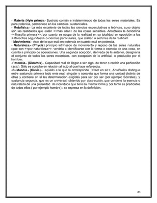 - Materia (Hyle prima).- Sustrato común e indeterminado de todos los seres materiales. Es
pura potencia, permanece en los cambios sustanciales.
- Metafísica.- La más excelente de todas las ciencias especulativas o teóricas, cuyo objeto
son las realidades que están <<mas allá>> de las cosas sensibles. Aristóteles la denomina
<<filosofía primera>>, por cuanto se ocupa de la realidad en su totalidad en oposición a las
<<filosofías segundas>> o ciencias particulares, que atañen a sectores de la realidad.
- Movimiento.- Acto de lo que está en potencia en cuanto está en potencia.
- Naturaleza.- (Phycis) principio intrínseco de movimiento y reposo de los seres naturales
(que son <<por naturaleza>>. vendría a identificarse con la forma o esencia de una cosa, en
cuanto a principio de operaciones. Una segunda acepción, derivada de la anterior, designaría
el conjunto de todos los seres materiales, con excepción de lo artificial, lo producido por el
hombre.
-Potencia.- (Dinamis).- Capacidad real de llegar a ser algo, de tener o recibir una perfección
(acto). Sólo se concibe en relación al acto al que hace referencia.
-Sustancia.- (Ousía).- aquello a lo que le corresponde <<ser en si>>, Aristóteles distingue
entre sustancia primera todo ente real, singular y concreto que forma una unidad distinta de
otras y contiene en sí las determinación exigidas para ser por ser (por ejemplo Sócrates), y
sustancia segunda, que es un universal, obtenido por abstracción, que contiene la esencia o
naturaleza de una pluralidad de individuos que tiene la misma forma y por tanto es predicable
de todos ellos ( por ejemplo hombre) ; se expresa en la definición.
83
 