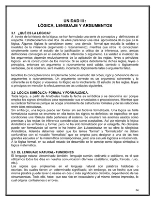 UNIDAD III :
LÓGICA, LENGUAJE Y ARGUMENTOS
3.1 ¿QUÉ ES LA LÓGICA?
A través de la historia de la lógica, se han formulado una serie de conceptos y definiciones al
respecto. Estableceremos sólo dos de ellos para tener una idea aproximada de lo que es la
lógica. Algunos lógicos lo consideran como una ciencia formal que estudia la validez o
invalidez de la inferencia (argumento o razonamiento); mientras que otros lo conceptúan
simplemente como el estudio de la justificación o crítica de la inferencia, pero, ambas
definiciones convergen en el estudio de la inferencia o argumento. La validez o invalidez de
los argumentos depende exclusivamente de la aplicación de las reglas, leyes o principios
lógicos en la construcción de los mismos. Si se aplica debidamente dichas reglas, leyes o
principios, entonces un argumento o razonamiento será válido, correcto o lógicamente
verdadero, de lo contrario, será inválido, incorrecto, lógicamente falso o argumento falaz.
Nosotros lo conceptuaremos simplemente como el estudio del orden, rigor y coherencia de los
argumentos o razonamientos. Un argumento correcto es un argumento coherente y lo
coherente es lo lógico y viceversa, lo ilógico es lo incoherente. El estudio de las reglas, leyes
o principios en mención lo efectuaremos en las unidades siguientes.
3.2 LÓGICA SIMBÓLICA- FORMAL Y FORMALIZADA.
Toda lógica, a partir de Aristóteles hasta la fecha es simbólica y se denomina así porque
emplea los signos simbólicos para representar sus enunciados o proposiciones. Mientras que
su carácter formal es porque se ocupa únicamente de estructuras formales y de las relaciones
entre tales estructuras.
Sin embargo, una lógica puede ser formal sin ser todavía formalizada. Una lógica se halla
formalizada cuando se enumera en ella todos los signos no definidos; se especifica en que
condiciones una fórmula dada pertenece al sistema. Se enumera los axiomas usados como
premisas y las reglas de inferencia consideradas como aceptables. Así por ejemplo la lógica
Aristotélica es simbólica y formal, pero no ha sido formalizado por el estagirita. No obstante
puede ser formalizado tal como lo ha hecho Jan Lukassiewicz en su obra la silogistica
Aristotélica. Además debemos saber que los temas “formal” y “formalizado” no deben
confundirse con el vocablo “formalista” que se emplea para designar a una de las tres
grandes escuelas en la matemática contemporánea, junto a la escuela logicista e intuicionista.
A la lógica formal, en su actual estado de desarrollo se le conoce como lógica simbólica o
lógica matemática.
3.3 EL LENGUAJE NATURAL- FUNCIONES
El lenguaje natural denominado también lenguaje común, ordinario o cotidiano, es el que
utilizamos todos los días en nuestra comunicación (llámese castellano, inglés, francés. ruso,
etc.).
Los signos que empleamos en el lenguaje natural son palabras habladas o
escritas, las cuales tienen un determinado significado; sin embargo, es un hecho que una
misma palabra puede tener o usarse en dos o más significados distintos, dependiendo de las
circunstancias. Todo ello, hace que sea rico en vocabulario y al mismo tiempo impreciso, lo
cual origina confusiones o errores.
84
 