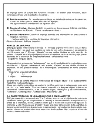 El lenguaje como tal cumple tres funciones básicas: ( si existen otras funciones, están
inmersas dentro de una de estas tres funciones ).
A) Función expresiva.- Es aquella que manifiesta los estados de ánimo de las personas.
Como una cólera, pasión, deseo, emoción, etc. Ejemplo:
Me agradaría tomar una tasa llena de agua con café.
B) Función directiva. -Llamada también prescriptiva es la que genera órdenes, mandatos
prohibiciones, etc. Ejemplo: ¡Vaya a cumplir con su deber ¡
C) Función informativa.-Cuando el lenguaje trasmite una información en forma afirma o
Negativa. Ejemplos:
- Mañana viajaré a la república de Nicaragua (afirmativa)
- No aprobé el curso de lógica (negativa)
NIVELES DEL LENGUAJE
El lenguaje posee finito número de niveles ( n – niveles). El primer nivel o nivel cero, se llama
“Lengua objeto”, y es aquél que es objeto de habla de otro u otros lenguajes, y se representa
simbólicamente por Lº. Ejemplo: “Carpeta” es una palabra trisílaba, en este ejemplo, la
palabra ·”carpeta” es el lenguaje objeto porque es el objeto de habla de otro lenguaje, que en
este caso es la expresión “es una palabra trisílaba”. Simbolizando sería:
Carpeta= Lº lenguaje objeto.
El segundo nivel se denomina “Metalenguaje”, y es aquél que habla del lenguaje objeto, cuyo
símbolo es L1. Ejemplo: volviendo al caso anterior, “Carpeta” es una palabra trisílaba, la
expresión. “es una palabra trisílaba” es el metalenguaje. Simbolizando en forma completa
será:
“Carpeta” es una palabra trisílaba
Lº L1
L. objeto Metalenguaje
El tercer nivel se llamará “Meta del metalenguaje del lenguaje objeto” y así sucesivamente
hasta finito niveles del lenguaje.
Ahora bien, si el lenguaje objeto es una teoría científica, entonces el metalenguaje ya no será
tal, sino una “Meta teoría”. Si es un sistema matemático el lenguaje objeto, entonces se
denominará “Metamatemática”, si es un sistema lógico, “Metalógica” y así sucesivamente,
“Metafísica”, “Metalingüística”, “Metapsíquica”, “Metaciencia”, etc.
3.4 CARACTERIZACIÓN DE LOS ARGUMENTOS O RAZONAMIENTOS
El lógico matemático norteamericano W.V.O. Quine, enunció que el objetivo más importante
del estudio de la lógica en su aplicación a la ciencia y al discurso cotidiano es la justificación y
crítica de la inferencia, de ello, podemos inferir que el meollo del estudio de la lógica es la
inferencia y a la inferencia para precisar y lograr una mejor comprensión de la asignatura lo
tomaremos como sinónimo de argumento o razonamiento ( pero debemos dejar explícito que,
existen diferencias sustanciales entre estos tres términos).Pues bien, vayamos al estudio
analítico de estos términos.
85
 