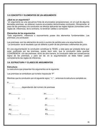 3.5 CONCEPTO Y ELEMENTOS DE UN ARGUMENTO
¿Qué es un argumento?
Un argumento es una secuencia finita de enunciados (proposiciones), en el cual de algunos
llamadas premisas, se obtienen nuevos enunciados denominadas conclusión. Obviamente, el
paso de las premisas a la conclusión se efectúa aplicando las reglas lógicas (conocidas como
reglas de. inferencia), de lo contrario, no tendrían validez o corrección
Elementos de los argumentos
Todo argumento, inferencia o razonamiento posee dos elementos fundamentales: Las
premisas y la conclusión
Las premisas- son los elementos de juicio o puntos de partida para una argumentación,
La conclusión- es el resultado que se obtiene a partir de las premisas o elementos de juicio.
En una argumentación la conclusión constituye la TESIS, y esta para ser probada tiene que
estar justificada por las premisas, quiere decir esto, que la conclusión debe guardar
COHERENCIA con las premisas; dicho de otra manera, la conclusión debe ser consecuencia
lógica de las premisas, y para ser tal, en la argumentación se debe haber usado
correctamente las reglas de inferencia.
3.6. ESTRUCTURA Y CLASES DE ARGUMENTOS
Estructura:
La estructura que presentan los argumentos es la siguiente:
Las premisas se simbolizan por la letra mayúscula “P”
Mientras que la conclusión por el siguiente signo “ //.:” , entonces la estructura completa es:
P...........
//.:........... , dependiendo del número de premisas
P1................. P1………..
//: ….. p2………… //.: ………..
P1………. P1….........
P2……….. P2.............
P3.............. //.:.............. P3............
86
 