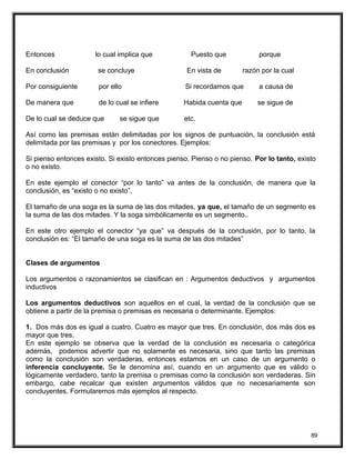 Entonces lo cual implica que Puesto que porque
En conclusión se concluye En vista de razón por la cual
Por consiguiente por ello Si recordamos que a causa de
De manera que de lo cual se infiere Habida cuenta que se sigue de
De lo cual se deduce que se sigue que etc.
Así como las premisas están delimitadas por los signos de puntuación, la conclusión está
delimitada por las premisas y por los conectores. Ejemplos:
Si pienso entonces existo. Si existo entonces pienso. Pienso o no pienso. Por lo tanto, existo
o no existo.
En este ejemplo el conector “por lo tanto” va antes de la conclusión, de manera que la
conclusión, es “existo o no existo”.
El tamaño de una soga es la suma de las dos mitades, ya que, el tamaño de un segmento es
la suma de las dos mitades. Y la soga simbólicamente es un segmento..
En este otro ejemplo el conector “ya que” va después de la conclusión, por lo tanto, la
conclusión es: “El tamaño de una soga es la suma de las dos mitades”
Clases de argumentos
Los argumentos o razonamientos se clasifican en : Argumentos deductivos y argumentos
inductivos
Los argumentos deductivos son aquellos en el cual, la verdad de la conclusión que se
obtiene a partir de la premisa o premisas es necesaria o determinante. Ejemplos:
1. Dos más dos es igual a cuatro. Cuatro es mayor que tres. En conclusión, dos más dos es
mayor que tres.
En este ejemplo se observa que la verdad de la conclusión es necesaria o categórica
además, podemos advertir que no solamente es necesaria, sino que tanto las premisas
como la conclusión son verdaderas, entonces estamos en un caso de un argumento o
inferencia concluyente. Se le denomina así, cuando en un argumento que es válido o
lógicamente verdadero, tanto la premisa o premisas como la conclusión son verdaderas. Sin
embargo, cabe recalcar que existen argumentos válidos que no necesariamente son
concluyentes. Formularemos más ejemplos al respecto.
89
 