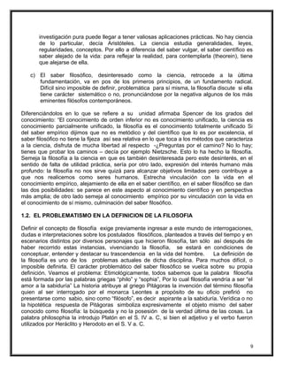 investigación pura puede llegar a tener valiosas aplicaciones prácticas. No hay ciencia
de lo particular, decía Aristóteles. La ciencia estudia generalidades, leyes,
regularidades, conceptos. Por ello a diferencia del saber vulgar, el saber científico es
saber alejado de la vida: para reflejar la realidad, para contemplarla (theorein), tiene
que alejarse de ella.
c) El saber filosófico, desinteresado como la ciencia, retrocede a la última
fundamentación, va en pos de los primeros principios, de un fundamento radical.
Difícil sino imposible de definir, problemática para sí misma, la filosofía discute si ella
tiene carácter sistemático o no, pronunciándose por la negativa algunos de los más
eminentes filósofos contemporáneos.
Diferenciándolos en lo que se refiere a su unidad afirmaba Spencer de los grados del
conocimiento: “El conocimiento de orden inferior no es conocimiento unificado, la ciencia es
conocimiento parcialmente unificado, la filosofía es el conocimiento totalmente unificado Si
del saber empírico dijimos que no es metódico y del científico que lo es por excelencia, el
saber filosófico no tiene la fijeza así sea relativa en lo que toca a los métodos que caracteriza
a la ciencia, disfruta de mucha libertad al respecto -¿Preguntas por el camino? No lo hay;
tienes que probar los caminos – decía por ejemplo Nietzsche. Esto lo ha hecho la filosofía.
Semeja la filosofía a la ciencia en que es también desinteresada pero este desinterés, en el
sentido de falta de utilidad práctica, sería por otro lado, expresión del interés humano más
profundo: la filosofía no nos sirve quizá para alcanzar objetivos limitados pero contribuye a
que nos realicemos como seres humanos. Estrecha vinculación con la vida en el
conocimiento empírico, alejamiento de ella en el saber científico, en el saber filosófico se dan
las dos posibilidades: se parece en este aspecto al conocimiento científico y en perspectiva
más amplia; de otro lado semeja al conocimiento empírico por su vinculación con la vida en
el conocimiento de sí mismo, culminación del saber filosófico.
1.2. EL PROBLEMATISMO EN LA DEFINICION DE LA FILOSOFIA
Definir el concepto de filosofía exige previamente ingresar a este mundo de interrogaciones,
dudas e interpretaciones sobre los postulados filosóficos, planteados a través del tiempo y en
escenarios distintos por diversos personajes que hicieron filosofía, tan sólo así después de
haber recorrido estas instancias, vivenciando la filosofía, se estará en condiciones de
conceptuar, entender y destacar su trascendencia en la vida del hombre. La definición de
la filosofía es uno de los problemas actuales de dicha disciplina. Para muchos difícil, o
imposible definirla. El carácter problemático del saber filosófico se vuelca sobre su propia
definición. Veamos el problema: Etimológicamente, todos sabemos que la palabra filosofía
está formada por las palabras griegas “philo” y “sophia”, Por lo cual filosofía vendría a ser “el
amor a la sabiduría” La historia atribuye al griego Pitágoras la invención del término filosofía
quien al ser interrogado por el monarca Leontes a propósito de su oficio prefirió no
presentarse como sabio, sino como “filósofo”, es decir aspirante a la sabiduría. Verídica o no
la hipotética respuesta de Pitágoras simboliza expresivamente el objeto mismo del saber
conocido como filosofía: la búsqueda y no la posesión de la verdad última de las cosas. La
palabra philosophia la introdujo Platón en el S. IV a. C, si bien el adjetivo y el verbo fueron
utilizados por Heráclito y Herodoto en el S. V a. C.
9
 