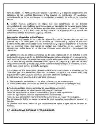 libro de Robert R. Korfhage titulado “Lógica y Algoritmos” y el capítulo concerniente a la
aplicación de las Álgebras Booleanas a los circuitos de distribución. En conclusión,
probablemente me ha de impresionar por su claridad y precisión de la forma de como fue
escrito.
5. Existen muchos profesores de lógica que son catedráticos en las distintas
universidades del país. Es lógico suponer que para ser catedrático del curso de lógica, haber
leído por lo menos el 80% de los textos escritos sobre la asignatura en mención. Jorge es
catedrático en la U.N.F.V .Por lo tanto, es muy probable que Jorge haya leído el libro de Jan
Lukasiewicz titulado “Estudios de Lógica y Filosofía”.
Argumentos abreviados o simplificados
Son aquellos argumentos en los cuales se dejan de formular en forma explícita ya sea una
premisa (s) o la conclusión con la finalidad de simplificarlo y aligerar el discurso.
Evidentemente, estos enunciados van en forma implícita y se puede explicitar en el momento
que se requieran. Estas abreviaturas se realizan con frecuencia en los escritos y las
exposiciones orales tanto en el discurso cotidiano como científico, (investigaciones
científicas).
La aplicación o uso de estas abreviaturas es de suma importancia en los debates o en la
sustentación de una tesis. En los debates si el opositor no tiene agudeza en el razonamiento,
tendrá mucha dificultad para entender o comprender el tema en debate y en la sustentación
de una tesis, los argumentos abreviados darán lugar a las preguntas y objeciones de parte
del jurado examinador y desde luego, serán fácilmente respondido por el disertante, ya que,
omitió estos juicios con ese propósito. Ejemplos:
1. Las personas que tienen gripe, generalmente al estornudar expulsan al ambiente más de
2500 virus por cada estornudo y que son altamente contagiosos. De manera que, José
expulsa más de 2500 virus por estornudo y que son altamente contagiosos.
En este argumento se omitió la premisa “José tiene gripe.
2. ”El número ocho es divisible por dos, si recordamos que, es un número par.
La premisa del cual se prescindió, es ”todos los números pares son divisibles por dos”.
3. Todos los políticos mienten pero algunos catedráticos no mienten.
La conclusión implícita es “algunos catedráticos no son políticos”
Todos los seres humanos de sexo masculino son generalmente dipsómanos.
Todos los dipsómanos formulan argumentaciones incoherentes.
Todos los que argumentan incoherentemente contravienen las reglas y leyes lógicas..
Por consiguiente, todos los seres humanos de sexo masculino generalmente incurren en
falacias.
La premisa implícita es “todos los que contravienen las reglas o leyes lógicas, incurren en
falacias”.
3.7 LAS FALACIAS: SOFISMAS Y PARALOGISMOS.
91
 
