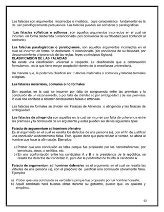 Las falacias son argumentos incorrectos o inválidos, cuya característica fundamental es la
de ser psicológicamente persuasivos. Las falacias pueden ser sofísticas y paralogísticas.
Las falacias sofísticas o sofismas, son aquellos argumentos incorrectos en el cual se
incurren en forma deliberada o intencionada (con conciencia de su falsedad para confundir al
contrario).
Las falacias paralogísticas o paralogismos, son aquellos argumentos incorrectos en el
cual se Incurren en forma no deliberada ni intencionada (sin conciencia de su falsedad, por
desconocimiento o ignorancia de las reglas, leyes o principios lógicos).
CLASIFICACIÓN DE LAS FALACIAS
No existe una clasificación universal al respecto. La clasificación que a continuación
formulamos, es la que tiene mayor aceptación dentro de la enseñanza universitaria.
De manera que, la podemos clasificar en: Falacias materiales o comunes y falacias formales
o lógicas.
Las falacias materiales, comunes o no formales
Son aquellas en la cual se incurren por falta de congruencia entre las premisas y la
conclusión de un razonamiento, o por falta de claridad (o por ambigüedad ) de sus premisas
lo cual nos conduce a obtener conclusiones falsas o erróneas.
Las falacias no formales se dividen en: Falacias de Atinencia o atingencia y las falacias de
ambigüedad.
Las falacias de atingencia son aquellas en la cual se incurren por falta de coherencia entre
las premisas y la conclusión de un argumento y estas pueden ser de los siguientes tipos:
Falacia de argumentum ad hominen ofensivo
Es el argumento en el cual se resalta los defectos de una persona (s), con el fín de justificar
una conclusión evidentemente falsa. Esto, quiere decir que para refutar la verdad, se ataca al
hombre que hace la afirmación. Ejemplos:
a) Probar que una conclusión es falsa porque fue propuesto por los narcotraficantes, por
terroristas, ateos, o neófitos, etc.
b) En una confrontación entre los candidatos A y B a la presidencia de la república, se
resalta los defectos del candidato B, para dar la posibilidad de triunfo al candidato A.
Falacia de argumentum ad hominen defensivo es el argumento en el cual se resalta las
virtudes de una persona (s), con el propósito de justificar una conclusión obviamente falsa.
Ejemplos
a) Probar que una conclusión es verdadera porque fue propuesto por un hombre honesto.
b) Aquél candidato hará buenas obras durante su gobierno, puesto que, es apuesto y
simpático.
92
 