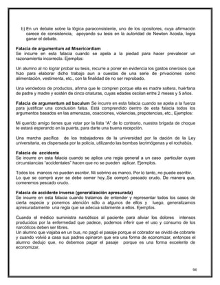 b) En un debate sobre la lógica paraconsistente, uno de los opositores, cuya afirmación
carece de consistencia, apoyando su tesis en la autoridad de Newton Acosta, logra
ganar el debate.
Falacia de argumentum ad Misericordiam
Se incurre en esta falacia cuando se apela a la piedad para hacer prevalecer un
razonamiento incorrecto. Ejemplos:
Un alumno al no lograr probar su tesis, recurre a poner en evidencia los gastos onerosos que
hizo para elaborar dicho trabajo aun a cuestas de una serie de privaciones como
alimentación, vestimenta, etc., con la finalidad de no ser reprobado.
Una vendedora de productos, afirma que le compren porque ella es madre soltera, huérfana
de padre y madre y sostén de cinco criaturas, cuyas edades oscilan entre 2 meses y 5 años.
Falacia de argumentum ad baculum Se incurre en esta falacia cuando se apela a la fuerza
para justificar una conclusión falsa. Está comprendido dentro de esta falacia todos los
argumentos basados en las amenazas, coacciones, violencias, prepotencias, etc., Ejemplos:
Mi querido amigo tienes que votar por la lista “A” de lo contrario, nuestra brigada de choque
te estará esperando en la puerta, para darte una buena recepción.
Una marcha pacífica de los trabajadores de la universidad por la dación de la Ley
universitaria, es dispersada por la policía, utilizando las bombas lacrimógenas y el rochabús.
Falacia de accidente
Se incurre en esta falacia cuando se aplica una regla general a un caso particular cuyas
circunstancias “accidentales” hacen que no se pueden aplicar. Ejemplos.
Todos los mancos no pueden escribir. Mi sobrino es manco. Por lo tanto, no puede escribir.
Lo que se compró ayer se debe comer hoy..Se compró pescado crudo. De manera que,
comeremos pescado crudo.
Falacia de accidente inverso (generalización apresurada)
Se incurre en esta falacia cuando tratamos de entender y representar todos los casos de
cierta especie y ponemos atención sólo a algunos de ellos y luego, generalizamos
apresuradamente una regla que se adecua solamente a ellos. Ejemplos.
Cuando el médico suministra narcóticos al paciente para aliviar los dolores intensos
producidos por la enfermedad que padece, podemos inferir que el uso y consumo de los
narcóticos deben ser libres.
Un alumno que viajaba en un bus, no pagó el pasaje porque el cobrador se olvidó de cobrarle
y cuando volvió a casa sus padres opinaron que era una forma de economizar, entonces el
alumno dedujo que, no debemos pagar el pasaje porque es una forma excelente de
economizar.
94
 