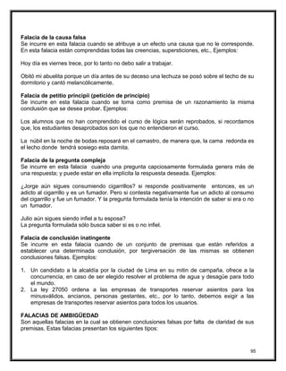 Falacia de la causa falsa
Se incurre en esta falacia cuando se atribuye a un efecto una causa que no le corresponde.
En esta falacia están comprendidas todas las creencias, supersticiones, etc., Ejemplos:
Hoy día es viernes trece, por lo tanto no debo salir a trabajar.
Obitó mi abuelita porque un día antes de su deceso una lechuza se posó sobre el techo de su
dormitorio y cantó melancólicamente.
Falacia de petitio principii (petición de principio)
Se incurre en esta falacia cuando se toma como premisa de un razonamiento la misma
conclusión que se desea probar. Ejemplos:
Los alumnos que no han comprendido el curso de lógica serán reprobados, si recordamos
que, los estudiantes desaprobados son los que no entendieron el curso.
La núbil en la noche de bodas reposará en el camastro, de manera que, la cama redonda es
el lecho donde tendrá sosiego esta damita.
Falacia de la pregunta compleja
Se incurre en esta falacia cuando una pregunta capciosamente formulada genera más de
una respuesta; y puede estar en ella implícita la respuesta deseada. Ejemplos:
¿Jorge aún sigues consumiendo cigarrillos? si responde positivamente entonces, es un
adicto al cigarrillo y es un fumador. Pero si contesta negativamente fue un adicto al consumo
del cigarrillo y fue un fumador. Y la pregunta formulada tenía la intención de saber si era o no
un fumador.
Julio aún sigues siendo infiel a tu esposa?
La pregunta formulada sólo busca saber si es o no infiel.
Falacia de conclusión inatingente
Se incurre en esta falacia cuando de un conjunto de premisas que están referidos a
establecer una determinada conclusión, por tergiversación de las mismas se obtienen
conclusiones falsas. Ejemplos:
1. Un candidato a la alcaldía por la ciudad de Lima en su mitin de campaña, ofrece a la
concurrencia, en caso de ser elegido resolver el problema de agua y desagüe para todo
el mundo.
2. La ley 27050 ordena a las empresas de transportes reservar asientos para los
minusválidos, ancianos, personas gestantes, etc., por lo tanto, debemos exigir a las
empresas de transportes reservar asientos para todos los usuarios.
FALACIAS DE AMBIGÜEDAD
Son aquellas falacias en la cual se obtienen conclusiones falsas por falta de claridad de sus
premisas. Estas falacias presentan los siguientes tipos:
95
 