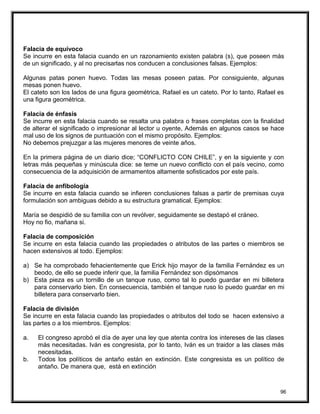 Falacia de equívoco
Se incurre en esta falacia cuando en un razonamiento existen palabra (s), que poseen más
de un significado, y al no precisarlas nos conducen a conclusiones falsas. Ejemplos:
Algunas patas ponen huevo. Todas las mesas poseen patas. Por consiguiente, algunas
mesas ponen huevo.
El cateto son los lados de una figura geométrica. Rafael es un cateto. Por lo tanto, Rafael es
una figura geométrica.
Falacia de énfasis
Se incurre en esta falacia cuando se resalta una palabra o frases completas con la finalidad
de alterar el significado o impresionar al lector u oyente, Además en algunos casos se hace
mal uso de los signos de puntuación con el mismo propósito. Ejemplos:
No debemos prejuzgar a las mujeres menores de veinte años.
En la primera página de un diario dice; “CONFLICTO CON CHILE”, y en la siguiente y con
letras más pequeñas y minúscula dice: se teme un nuevo conflicto con el país vecino, como
consecuencia de la adquisición de armamentos altamente sofisticados por este país.
Falacia de anfibología
Se incurre en esta falacia cuando se infieren conclusiones falsas a partir de premisas cuya
formulación son ambiguas debido a su estructura gramatical. Ejemplos:
María se despidió de su familia con un revólver, seguidamente se destapó el cráneo.
Hoy no fio, mañana si.
Falacia de composición
Se incurre en esta falacia cuando las propiedades o atributos de las partes o miembros se
hacen extensivos al todo. Ejemplos:
a) Se ha comprobado fehacientemente que Erick hijo mayor de la familia Fernández es un
beodo, de ello se puede inferir que, la familia Fernández son dipsómanos
b) Esta pieza es un tornillo de un tanque ruso, como tal lo puedo guardar en mi billetera
para conservarlo bien. En consecuencia, también el tanque ruso lo puedo guardar en mi
billetera para conservarlo bien.
Falacia de división
Se incurre en esta falacia cuando las propiedades o atributos del todo se hacen extensivo a
las partes o a los miembros. Ejemplos:
a. El congreso aprobó el día de ayer una ley que atenta contra los intereses de las clases
más necesitadas. Iván es congresista, por lo tanto, Iván es un traidor a las clases más
necesitadas.
b. Todos los políticos de antaño están en extinción. Este congresista es un político de
antaño. De manera que, está en extinción
96
 