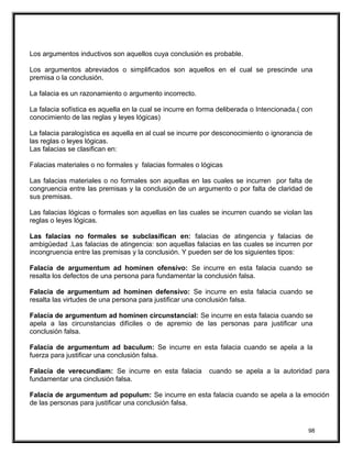 Los argumentos inductivos son aquellos cuya conclusión es probable.
Los argumentos abreviados o simplificados son aquellos en el cual se prescinde una
premisa o la conclusión.
La falacia es un razonamiento o argumento incorrecto.
La falacia sofística es aquella en la cual se incurre en forma deliberada o Intencionada.( con
conocimiento de las reglas y leyes lógicas)
La falacia paralogística es aquella en al cual se incurre por desconocimiento o ignorancia de
las reglas o leyes lógicas.
Las falacias se clasifican en:
Falacias materiales o no formales y falacias formales o lógicas
Las falacias materiales o no formales son aquellas en las cuales se incurren por falta de
congruencia entre las premisas y la conclusión de un argumento o por falta de claridad de
sus premisas.
Las falacias lógicas o formales son aquellas en las cuales se incurren cuando se violan las
reglas o leyes lógicas.
Las falacias no formales se subclasifican en: falacias de atingencia y falacias de
ambigüedad .Las falacias de atingencia: son aquellas falacias en las cuales se incurren por
incongruencia entre las premisas y la conclusión. Y pueden ser de los siguientes tipos:
Falacia de argumentum ad hominen ofensivo: Se incurre en esta falacia cuando se
resalta los defectos de una persona para fundamentar la conclusión falsa.
Falacia de argumentum ad hominen defensivo: Se incurre en esta falacia cuando se
resalta las virtudes de una persona para justificar una conclusión falsa.
Falacia de argumentum ad hominen circunstancial: Se incurre en esta falacia cuando se
apela a las circunstancias difíciles o de apremio de las personas para justificar una
conclusión falsa.
Falacia de argumentum ad baculum: Se incurre en esta falacia cuando se apela a la
fuerza para justificar una conclusión falsa.
Falacia de verecundiam: Se incurre en esta falacia cuando se apela a la autoridad para
fundamentar una cinclusión falsa.
Falacia de argumentum ad populum: Se incurre en esta falacia cuando se apela a la emoción
de las personas para justificar una conclusión falsa.
98
 