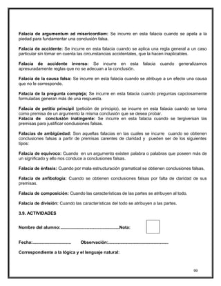 Falacia de argumentum ad misericordiam: Se incurre en esta falacia cuando se apela a la
piedad para fundamentar una conclusión falsa.
Falacia de accidente: Se incurre en esta falacia cuando se aplica una regla general a un caso
particular sin tomar en cuenta las circunstancias accidentales, que la hacen inaplicables.
Falacia de accidente inverso: Se incurre en esta falacia cuando generalizamos
apresuradamente reglas que no se adecuan a la conclusión.
Falacia de la causa falsa: Se incurre en esta falacia cuando se atribuye a un efecto una causa
que no le corresponde.
Falacia de la pregunta compleja; Se incurre en esta falacia cuando preguntas capciosamente
formuladas generan más de una respuesta.
Falacia de petitio principii (petición de principio), se incurre en esta falacia cuando se toma
como premisa de un argumento la misma conclusión que se desea probar.
Falacia de conclusión inatingente: Se incurre en esta falacia cuando se tergiversan las
premisas para justificar conclusiones falsas.
Falacias de ambigüedad: Son aquellas falacias en las cuales se incurre cuando se obtienen
conclusiones falsas a partir de premisas carentes de claridad y pueden ser de los siguientes
tipos:
Falacia de equívoco: Cuando en un argumento existen palabra o palabras que poseen más de
un significado y ello nos conduce a conclusiones falsas.
Falacia de énfasis: Cuando por mala estructuración gramatical se obtienen conclusiones falsas,
Falacia de anfibología: Cuando se obtienen conclusiones falsas por falta de claridad de sus
premisas.
Falacia de composición: Cuando las características de las partes se atribuyen al todo.
Falacia de división: Cuando las características del todo se atribuyen a las partes.
3.9. ACTIVIDADES
Nombre del alumno:.................................................Nota:
Fecha:................................ Observación:..................................................
Correspondiente a la lógica y el lenguaje natural:
99
 