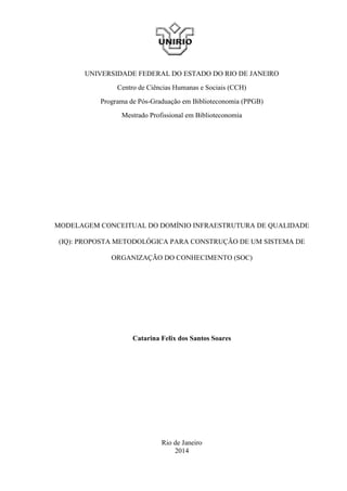 UNIVERSIDADE FEDERAL DO ESTADO DO RIO DE JANEIRO
Centro de Ciências Humanas e Sociais (CCH)
Programa de Pós-Graduação em Biblioteconomia (PPGB)
Mestrado Profissional em Biblioteconomia
MODELAGEM CONCEITUAL DO DOMÍNIO INFRAESTRUTURA DE QUALIDADE
(IQ): PROPOSTA METODOLÓGICA PARA CONSTRUÇÃO DE UM SISTEMA DE
ORGANIZAÇÃO DO CONHECIMENTO (SOC)
Catarina Felix dos Santos Soares
Rio de Janeiro
2014
 