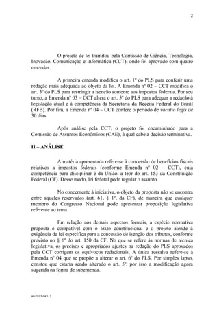 mv2013-04515
2
O projeto de lei tramitou pela Comissão de Ciência, Tecnologia,
Inovação, Comunicação e Informática (CCT), onde foi aprovado com quatro
emendas.
A primeira emenda modifica o art. 1º do PLS para conferir uma
redação mais adequada ao objeto da lei. A Emenda nº 02 – CCT modifica o
art. 3º do PLS para restringir a isenção somente aos impostos federais. Por seu
turno, a Emenda nº 03 – CCT altera o art. 5º do PLS para adequar a redação à
legislação atual e à competência da Secretaria da Receita Federal do Brasil
(RFB). Por fim, a Emenda nº 04 – CCT confere o período de vacatio legis de
30 dias.
Após análise pela CCT, o projeto foi encaminhado para a
Comissão de Assuntos Econômicos (CAE), à qual cabe a decisão terminativa.
II – ANÁLISE
A matéria apresentada refere-se à concessão de benefícios fiscais
relativos a impostos federais (conforme Emenda nº 02 – CCT), cuja
competência para disciplinar é da União, a teor do art. 153 da Constituição
Federal (CF). Desse modo, lei federal pode regular o assunto.
No concernente à iniciativa, o objeto da proposta não se encontra
entre aqueles reservados (art. 61, § 1º, da CF), de maneira que qualquer
membro do Congresso Nacional pode apresentar proposição legislativa
referente ao tema.
Em relação aos demais aspectos formais, a espécie normativa
proposta é compatível com o texto constitucional e o projeto atende à
exigência de lei específica para a concessão de isenção dos tributos, conforme
previsto no § 6º do art. 150 da CF. No que se refere às normas de técnica
legislativa, os precisos e apropriados ajustes na redação do PLS aprovados
pela CCT corrigem os equívocos redacionais. A única ressalva refere-se à
Emenda nº 04 que se propõe a alterar o art. 6º do PLS. Por simples lapso,
constou que estaria sendo alterado o art. 5º, por isso a modificação agora
sugerida na forma de subemenda.
 
