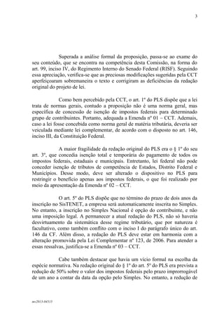 mv2013-04515
3
Superada a análise formal da proposição, passa-se ao exame do
seu conteúdo, que se encontra na competência desta Comissão, na forma do
art. 99, inciso IV, do Regimento Interno do Senado Federal (RISF). Seguindo
essa apreciação, verifica-se que as preciosas modificações sugeridas pela CCT
aperfeiçoaram sobremaneira o texto e corrigiram as deficiências da redação
original do projeto de lei.
Como bem percebido pela CCT, o art. 1º do PLS dispõe que a lei
trata de normas gerais, contudo a proposição não é uma norma geral, mas
específica de concessão de isenção de impostos federais para determinado
grupo de contribuintes. Portanto, adequada a Emenda nº 01 – CCT. Ademais,
caso a lei fosse concebida como norma geral de matéria tributária, deveria ser
veiculada mediante lei complementar, de acordo com o disposto no art. 146,
inciso III, da Constituição Federal.
A maior fragilidade da redação original do PLS era o § 1º do seu
art. 3º, que concedia isenção total e temporária do pagamento de todos os
impostos federais, estaduais e municipais. Entretanto, lei federal não pode
conceder isenção de tributos de competência de Estados, Distrito Federal e
Municípios. Desse modo, deve ser alterado o dispositivo no PLS para
restringir o benefício apenas aos impostos federais, o que foi realizado por
meio da apresentação da Emenda nº 02 – CCT.
O art. 5º do PLS dispõe que no término do prazo de dois anos da
inscrição no SisTENET, a empresa será automaticamente inscrita no Simples.
No entanto, a inscrição no Simples Nacional é opção do contribuinte, e não
uma imposição legal. A permanecer a atual redação do PLS, não só haveria
desvirtuamento da sistemática desse regime tributário, que por natureza é
facultativo, como também conflito com o inciso I do parágrafo único do art.
146 da CF. Além disso, a redação do PLS deve estar em harmonia com a
alteração promovida pela Lei Complementar nº 123, de 2006. Para atender a
essas ressalvas, justifica-se a Emenda nº 03 – CCT.
Cabe também destacar que havia um vício formal na escolha da
espécie normativa. Na redação original do § 1º do art. 5º do PLS era prevista a
redução de 50% sobre o valor dos impostos federais pelo prazo improrrogável
de um ano a contar da data da opção pelo Simples. No entanto, a redução de
 