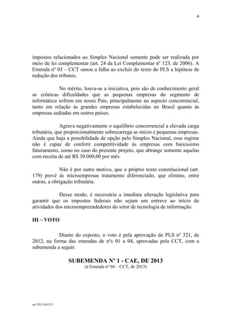 mv2013-04515
4
impostos relacionados ao Simples Nacional somente pode ser realizada por
meio de lei complementar (art. 24 da Lei Complementar nº 123, de 2006). A
Emenda nº 03 – CCT sanou a falha ao excluir do texto do PLS a hipótese de
redução dos tributos.
No mérito, louva-se a iniciativa, pois são de conhecimento geral
as crônicas dificuldades que as pequenas empresas do segmento de
informática sofrem em nosso País, principalmente no aspecto concorrencial,
tanto em relação às grandes empresas estabelecidas no Brasil quanto às
empresas sediadas em outros países.
Agrava negativamente o equilíbrio concorrencial a elevada carga
tributária, que proporcionalmente sobrecarrega as micro e pequenas empresas.
Ainda que haja a possibilidade de opção pelo Simples Nacional, esse regime
não é capaz de conferir competitividade às empresas com baixíssimo
faturamento, como no caso do presente projeto, que abrange somente aquelas
com receita de até R$ 30.000,00 por mês.
Não é por outro motivo, que o próprio texto constitucional (art.
179) prevê às microempresas tratamento diferenciado, que elimine, entre
outras, a obrigação tributária.
Desse modo, é necessária a imediata alteração legislativa para
garantir que os impostos federais não sejam um entrave ao início de
atividades dos microempreendedores do setor de tecnologia de informação.
III – VOTO
Diante do exposto, o voto é pela aprovação do PLS nº 321, de
2012, na forma das emendas de nºs 01 a 04, aprovadas pela CCT, com a
subemenda a seguir.
SUBEMENDA Nº 1 - CAE, DE 2013
(à Emenda nº 04 – CCT, de 2013)
 