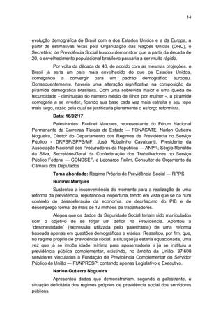 14
evolução demográfica do Brasil com a dos Estados Unidos e a da Europa, a
partir de estimativas feitas pela Organização das Nações Unidas (ONU), o
Secretário de Previdência Social buscou demonstrar que a partir da década de
20, o envelhecimento populacional brasileiro passaria a ser muito rápido.
Por volta da década de 40, de acordo com as mesmas projeções, o
Brasil já seria um país mais envelhecido do que os Estados Unidos,
começando a convergir para um padrão demográfico europeu.
Consequentemente, haveria uma alteração significativa na composição da
pirâmide demográfica brasileira. Com uma sobrevida maior e uma queda de
fecundidade - diminuição do número médio de filhos por mulher -, a pirâmide
começaria a se inverter, ficando sua base cada vez mais estreita e seu topo
mais largo, razão pela qual se justificaria plenamente o esforço reformista.
Data: 16/02/17
Palestrantes: Rudinei Marques, representante do Fórum Nacional
Permanente de Carreiras Típicas de Estado — FONACATE, Narlon Gutierre
Nogueira, Diretor do Departamento dos Regimes de Previdência no Serviço
Público - DRPSP/SPPS/MF, José Robalinho Cavalcanti, Presidente da
Associação Nacional dos Procuradores da República — ANPR, Sérgio Ronaldo
da Silva, Secretário-Geral da Confederação dos Trabalhadores no Serviço
Público Federal — CONDSEF, e Leonardo Rolim, Consultor de Orçamento da
Câmara dos Deputados
Tema abordado: Regime Próprio de Previdência Social — RPPS
Rudinei Marques
Sustentou a inconveniência do momento para a realização de uma
reforma da previdência, reputando-a inoportuna, tendo em vista que se dá num
contexto de desaceleração da economia, de decréscimo do PIB e de
desemprego formal de mais de 12 milhões de trabalhadores.
Alegou que os dados da Seguridade Social teriam sido manipulados
com o objetivo de se forjar um déficit na Previdência. Apontou a
―desonestidade‖ (expressão utilizada pelo palestrante) de uma reforma
baseada apenas em questões demográficas e etárias. Ressaltou, por fim, que,
no regime próprio de previdência social, a situação já estaria equacionada, uma
vez que já se impôs idade mínima para aposentadoria e já se instituiu a
previdência pública complementar, existindo, no âmbito da União, 37.600
servidores vinculados à Fundação de Previdência Complementar do Servidor
Público da União — FUNPRESP, contando apenas Legislativo e Executivo.
Narlon Gutierre Nogueira
Apresentou dados que demonstrariam, segundo o palestrante, a
situação deficitária dos regimes próprios de previdência social dos servidores
públicos.
 