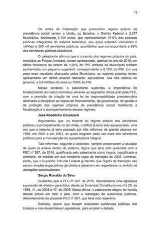 15
Os entes da Federação que possuiriam regime próprio de
previdência social seriam a União, os Estados, o Distrito Federal e 2.077
Municípios, totalizando 2.105 entes, que representariam 37,6% das pessoas
jurídicas integrantes do sistema federativo, aos quais estariam vinculados 6
milhões e 300 mil servidores públicos, quantitativo que corresponderia a 68%
dos servidores públicos brasileiros.
O palestrante afirmou que o conjunto dos regimes próprios do país,
excluídas as Forças Armadas, teriam apresentado, apenas no ano de 2016, um
déficit financeiro da ordem de 1,95% do PIB, embora os Municípios tenham
apresentado um pequeno superávit, correspondente a 0,18% do PIB. Em que
pese esse resultado alcançado pelos Municípios, os regimes próprios teriam
apresentado um déficit atuarial relevante, equivalente, nas três esferas de
governo, a 6,6 trilhões de reais ou 106% do PIB.
Nesse contexto, o palestrante sustentou a importância do
fortalecimento do marco normativo atinente ao segmento introduzido pela PEC,
com a previsão de criação de uma lei de responsabilidade previdenciária
destinada a disciplinar as regras de financiamento, de governança, de gestão e
de proteção dos regimes próprios de previdência social, facilitando a
fiscalização e o acompanhamento desses regimes.
José Robalinho Cavalcanti
Argumentou que, no tocante ao regime próprio dos servidores
públicos, e principalmente no da União, o déficit já teria sido equacionado, uma
vez que o sistema já teria passado por três reformas de grande alcance em
1998, em 2001 e em 2003, as quais exigiram cada vez mais dos servidores
públicos para a manutenção da aposentadoria integral.
Tais reformas, segundo o expositor, sempre preservaram a situação
de quem já estava dentro do sistema, lógica que teria sido quebrada com a
PEC nº 287, de 2016, qualificada pelo palestrante como injusta, injustificada e
arbitrária, na medida em que romperia regra de transição de 2003. Lembrou,
ainda, que o Supremo Tribunal Federal já decidiu que regras de transição não
seriam simples expectativas de direito e deveriam ser respeitadas no âmbito de
alterações constitucionais.
Sérgio Ronaldo da Silva
Sustentou que a PEC nº 287, de 2016, representaria uma agressiva
supressão de direitos garantidos desde as Emendas Constitucionais nºs 20, de
1998, 41, de 2003 e 47, de 2005. Nesta última, o palestrante alegou ter havido
debate prévio em todo o país, com a realização de audiências públicas,
diferentemente da presente PEC nº 287, que teria sido repentina.
Solicitou, assim, que fossem realizadas audiências públicas nos
Estados e nas Assembleias Legislativas, para ampliar o debate.
 