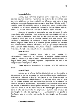 16
Leonardo Rolim
Afirmou que, conforme alegaram outros expositores, já teriam
ocorrido algumas reformas importantes no sistema de previdência dos
servidores públicos, que teriam reduzido as diferenças das regras a eles
aplicáveis em relação às que norteiam o regime geral de previdência social. A
despeito dessa circunstância, alegou o palestrante, ainda remanesceriam
―privilégios‖ no âmbito do sistema de previdência dos servidores públicos,
tendo a PEC nº 287, de 2016, o intuito de se contrapor a essa situação.
Segundo o expositor, a expectativa de vida ao nascer é muito
contaminada pela mortalidade infantil, a qual ainda é muito elevada no Brasil, e
pela mortalidade violenta de jovens, seja no caso do trânsito, seja no caso de
homicídios, razão pela qual o sistema previdenciário deve utilizar como
parâmetro a expectativa de sobrevida na idade de aposentadoria. Nesse
sentido, segundo dados do IBGE, o brasileiro que se aposenta aos 60 anos
teria uma expectativa média de vida de 82,4 anos, e o que se aposenta aos 65
anos viveria em média até os 83,6 anos, razão pela qual a idade tomada como
referência pela PEC seria adequada aos fins a que se destina.
Data: 21/02/17
Palestrantes: Clemente Ganz Lúcio - Diretor técnico do
Departamento Intersindical de Estatística e Estudos Socioeconômicos
(DIEESE), Leonardo de Melo Gadelha - Presidente do Instituto Nacional do
Seguro Social (INSS) e Rogério Nagamine - Representante do Instituto de
Pesquisa Econômica Aplicada (IPEA)
Tema: Aspectos relacionados ao Regime Geral de Previdência
Social.
Ricardo Patah,
Afirmou que a reforma da Previdência teria de ser democrática e
transparente, e deveria pressupor um extenso diálogo entre trabalhadores,
empresários, congresso e governo. Apresentou a ideia da transferência da
cobrança da dívida ativa da Previdência Social, segundo ele no valor de cerca
de 374 bilhões de reais, para empresas especializadas em recuperação de
crédito e em gestão do patrimônio. Argumentou que o montante com a venda
de imóveis da Previdência Social poderia recompor o caixa da Previdência.
Defendeu, ainda, o fim das desonerações das contribuições previdenciárias
sobre a folha de pagamento das empresas, o aumento das alíquotas de
contribuição do setor do agronegócio e o aperfeiçoamento da gestão e
fiscalização para o combate à sonegação das contribuições da Seguridade
Social.
Clemente Ganz Lúcio
 