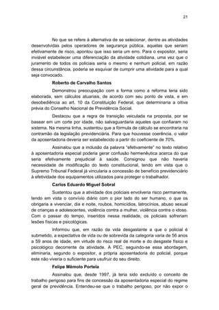 21
No que se refere à alternativa de se selecionar, dentre as atividades
desenvolvidas pelos operadores de segurança pública, aquelas que seriam
efetivamente de risco, apontou que isso seria um erro. Para o expositor, seria
inviável estabelecer uma diferenciação da atividade cotidiana, uma vez que o
juramento de todos os policiais seria o mesmo e nenhum policial, em razão
dessa circunstância, poderia se esquivar de cumprir uma atividade para a qual
seja convocado.
Roberto de Carvalho Santos
Demonstrou preocupação com a forma como a reforma teria sido
elaborada, sem cálculos atuariais, de acordo com seu ponto de vista, e em
desobediência ao art. 10 da Constituição Federal, que determinaria a oitiva
prévia do Conselho Nacional de Previdência Social.
Destacou que a regra de transição veiculada na proposta, por se
basear em um corte por idade, não salvaguardaria aqueles que confiaram no
sistema. Na mesma linha, sustentou que a fórmula de cálculo se encontraria na
contramão da legislação previdenciária. Para que houvesse coerência, o valor
da aposentadoria deveria ser estabelecido a partir do coeficiente de 70%.
Assinalou que a inclusão da palavra ―efetivamente‖ no texto relativo
à aposentadoria especial poderia gerar confusão hermenêutica acerca do que
seria efetivamente prejudicial à saúde. Consignou que não haveria
necessidade de modificação do texto constitucional, tendo em vista que o
Supremo Tribunal Federal já vincularia a concessão de benefício previdenciário
à efetividade dos equipamentos utilizados para proteger o trabalhador.
Carlos Eduardo Miguel Sobral
Sustentou que a atividade dos policiais envolveria risco permanente,
tendo em vista o convívio diário com o pior lado do ser humano, o que os
obrigaria a vivenciar, dia e noite, roubos, homicídios, latrocínios, abuso sexual
de crianças e adolescentes, violência contra a mulher, violência contra o idoso.
Com o passar do tempo, inseridos nessa realidade, os policiais sofreriam
lesões físicas e psicológicas.
Informou que, em razão da vida desgastante a que o policial é
submetido, a expectativa de vida ou de sobrevida da categoria varia de 56 anos
a 59 anos de idade, em virtude do risco real de morte e do desgaste físico e
psicológico decorrente da atividade. A PEC, seguindo-se essa abordagem,
eliminaria, segundo o expositor, a própria aposentadoria do policial, porque
este não viveria o suficiente para usufruir do seu direito.
Felipe Mêmolo Portela
Assinalou que, desde 1997, já teria sido excluído o conceito de
trabalho perigoso para fins de concessão da aposentadoria especial do regime
geral de previdência. Entendeu-se que o trabalho perigoso, por não expor o
 