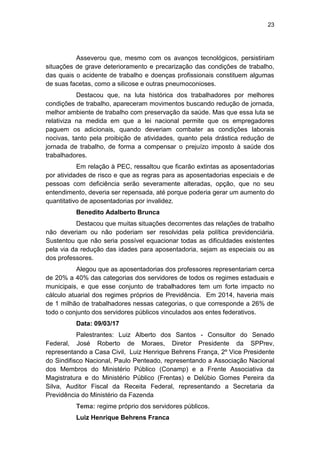 23
Asseverou que, mesmo com os avanços tecnológicos, persistiriam
situações de grave deterioramento e precarização das condições de trabalho,
das quais o acidente de trabalho e doenças profissionais constituem algumas
de suas facetas, como a silicose e outras pneumoconioses.
Destacou que, na luta histórica dos trabalhadores por melhores
condições de trabalho, apareceram movimentos buscando redução de jornada,
melhor ambiente de trabalho com preservação da saúde. Mas que essa luta se
relativiza na medida em que a lei nacional permite que os empregadores
paguem os adicionais, quando deveriam combater as condições laborais
nocivas, tanto pela proibição de atividades, quanto pela drástica redução de
jornada de trabalho, de forma a compensar o prejuízo imposto à saúde dos
trabalhadores.
Em relação à PEC, ressaltou que ficarão extintas as aposentadorias
por atividades de risco e que as regras para as aposentadorias especiais e de
pessoas com deficiência serão severamente alteradas, opção, que no seu
entendimento, deveria ser repensada, até porque poderia gerar um aumento do
quantitativo de aposentadorias por invalidez.
Benedito Adalberto Brunca
Destacou que muitas situações decorrentes das relações de trabalho
não deveriam ou não poderiam ser resolvidas pela política previdenciária.
Sustentou que não seria possível equacionar todas as dificuldades existentes
pela via da redução das idades para aposentadoria, sejam as especiais ou as
dos professores.
Alegou que as aposentadorias dos professores representariam cerca
de 20% a 40% das categorias dos servidores de todos os regimes estaduais e
municipais, e que esse conjunto de trabalhadores tem um forte impacto no
cálculo atuarial dos regimes próprios de Previdência. Em 2014, haveria mais
de 1 milhão de trabalhadores nessas categorias, o que corresponde a 26% de
todo o conjunto dos servidores públicos vinculados aos entes federativos.
Data: 09/03/17
Palestrantes: Luiz Alberto dos Santos - Consultor do Senado
Federal, José Roberto de Moraes, Diretor Presidente da SPPrev,
representando a Casa Civil, Luiz Henrique Behrens França, 2º Vice Presidente
do Sindifisco Nacional, Paulo Penteado, representando a Associação Nacional
dos Membros do Ministério Público (Conamp) e a Frente Associativa da
Magistratura e do Ministério Público (Frentas) e Delúbio Gomes Pereira da
Silva, Auditor Fiscal da Receita Federal, representando a Secretaria da
Previdência do Ministério da Fazenda
Tema: regime próprio dos servidores públicos.
Luiz Henrique Behrens Franca
 