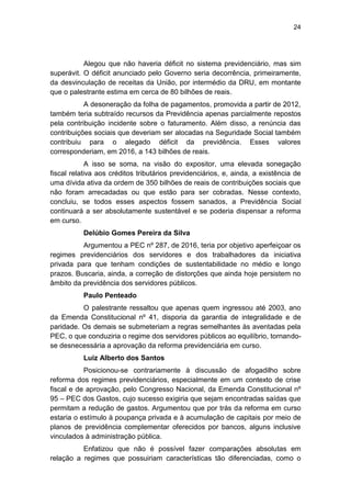 24
Alegou que não haveria déficit no sistema previdenciário, mas sim
superávit. O déficit anunciado pelo Governo seria decorrência, primeiramente,
da desvinculação de receitas da União, por intermédio da DRU, em montante
que o palestrante estima em cerca de 80 bilhões de reais.
A desoneração da folha de pagamentos, promovida a partir de 2012,
também teria subtraído recursos da Previdência apenas parcialmente repostos
pela contribuição incidente sobre o faturamento. Além disso, a renúncia das
contribuições sociais que deveriam ser alocadas na Seguridade Social também
contribuiu para o alegado déficit da previdência. Esses valores
corresponderiam, em 2016, a 143 bilhões de reais.
A isso se soma, na visão do expositor, uma elevada sonegação
fiscal relativa aos créditos tributários previdenciários, e, ainda, a existência de
uma dívida ativa da ordem de 350 bilhões de reais de contribuições sociais que
não foram arrecadadas ou que estão para ser cobradas. Nesse contexto,
concluiu, se todos esses aspectos fossem sanados, a Previdência Social
continuará a ser absolutamente sustentável e se poderia dispensar a reforma
em curso.
Delúbio Gomes Pereira da Silva
Argumentou a PEC nº 287, de 2016, teria por objetivo aperfeiçoar os
regimes previdenciários dos servidores e dos trabalhadores da iniciativa
privada para que tenham condições de sustentabilidade no médio e longo
prazos. Buscaria, ainda, a correção de distorções que ainda hoje persistem no
âmbito da previdência dos servidores públicos.
Paulo Penteado
O palestrante ressaltou que apenas quem ingressou até 2003, ano
da Emenda Constitucional nº 41, disporia da garantia de integralidade e de
paridade. Os demais se submeteriam a regras semelhantes às aventadas pela
PEC, o que conduziria o regime dos servidores públicos ao equilíbrio, tornando-
se desnecessária a aprovação da reforma previdenciária em curso.
Luiz Alberto dos Santos
Posicionou-se contrariamente à discussão de afogadilho sobre
reforma dos regimes previdenciários, especialmente em um contexto de crise
fiscal e de aprovação, pelo Congresso Nacional, da Emenda Constitucional nº
95 – PEC dos Gastos, cujo sucesso exigiria que sejam encontradas saídas que
permitam a redução de gastos. Argumentou que por trás da reforma em curso
estaria o estímulo à poupança privada e à acumulação de capitais por meio de
planos de previdência complementar oferecidos por bancos, alguns inclusive
vinculados à administração pública.
Enfatizou que não é possível fazer comparações absolutas em
relação a regimes que possuiriam características tão diferenciadas, como o
 