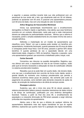 26
a seguinte: a pessoa contribui durante toda sua vida profissional com um
percentual da sua renda até o teto, que atualmente está em 50 mil dólares,
podendo se aposentar com 65 anos. É possível uma aposentadoria precoce,
com 60 anos de idade, mas com uma redução do valor do benefício.
Arthur Bragança de Vasconcellos Weintraub
Iniciou sua apresentação reconhecendo que o envelhecimento
demográfico no Brasil é rápido e significativo, mas alertou que esse fenômeno
ocorreria em um contexto diferenciado, razão pela qual a visão internacional
deveria ser adequada às particularidades nacionais. Afirmou que a reforma é
necessária, porém o simples estabelecimento de uma idade mínima não seria a
solução definitiva.
Defendeu a implantação de um modelo de aposentadoria que
classificou como ―fásica‖, em que a pessoa pode receber um benefício pré-
aposentadoria, inicialmente fracionado, quando passasse dos 55 anos de idade
e começasse perder força física. Com 60 anos, passaria a ganhar 50% desse
benefício. E quando perdesse de vez a capacidade laboral, em uma
determinada idade, chegaria a 100% do benefício. Segundo o expositor, seria
uma aposentadoria gradual, que socorreria o trabalhador pobre, braçal, rural.
Carlos Garavelli
Concentrou seu discurso na questão demográfica. Registrou que,
nos últimos cem anos, a expectativa de vida do ser humano duplicou, razão
pela qual se tornaria necessária a adequação da taxa de substituição utilizada
no sistema previdenciário brasileiro.
Ressaltou que já se pode falar em quarta idade, não terceira idade,
uma vez que o envelhecimento tem ocorrido de forma muito rápida, sendo o
grande desafio do momento uma mudança previdenciária que permita a
cobertura econômica desse grupo de pessoas, não somente pelo custo do
pagamento de pensões, como também pela demanda crescente de ações de
saúde, de produção de medicamentos e de oferta de serviços sociais.
Giuseppe Ludovico
Sustentou que, até o início dos anos 90 do século passado, o
sistema previdenciário italiano possuía requisitos baixíssimos de idade mínima
e de tempo de contribuição, justificados por uma dinâmica demográfica
favorável. Todavia, a partir do final dos anos 80, o envelhecimento da
população e a crescente diminuição do PIB teriam passado a exigir reformas
profundas dos requisitos da aposentadoria.
Alertou para o fato de que a eficácia de qualquer reforma da
aposentadoria dependeria mais das regras transitórias do que do regime
definitivo, explicando que quanto maior for a gradação das regras transitórias,
 