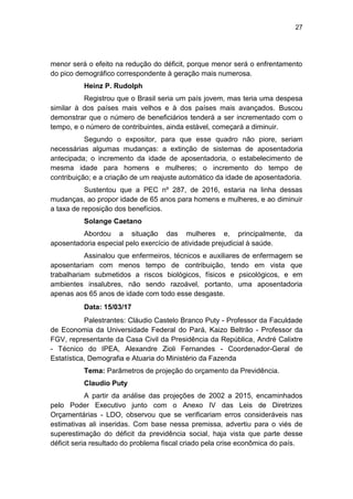 27
menor será o efeito na redução do déficit, porque menor será o enfrentamento
do pico demográfico correspondente à geração mais numerosa.
Heinz P. Rudolph
Registrou que o Brasil seria um país jovem, mas teria uma despesa
similar à dos países mais velhos e à dos países mais avançados. Buscou
demonstrar que o número de beneficiários tenderá a ser incrementado com o
tempo, e o número de contribuintes, ainda estável, começará a diminuir.
Segundo o expositor, para que esse quadro não piore, seriam
necessárias algumas mudanças: a extinção de sistemas de aposentadoria
antecipada; o incremento da idade de aposentadoria, o estabelecimento de
mesma idade para homens e mulheres; o incremento do tempo de
contribuição; e a criação de um reajuste automático da idade de aposentadoria.
Sustentou que a PEC nº 287, de 2016, estaria na linha dessas
mudanças, ao propor idade de 65 anos para homens e mulheres, e ao diminuir
a taxa de reposição dos benefícios.
Solange Caetano
Abordou a situação das mulheres e, principalmente, da
aposentadoria especial pelo exercício de atividade prejudicial à saúde.
Assinalou que enfermeiros, técnicos e auxiliares de enfermagem se
aposentariam com menos tempo de contribuição, tendo em vista que
trabalhariam submetidos a riscos biológicos, físicos e psicológicos, e em
ambientes insalubres, não sendo razoável, portanto, uma aposentadoria
apenas aos 65 anos de idade com todo esse desgaste.
Data: 15/03/17
Palestrantes: Cláudio Castelo Branco Puty - Professor da Faculdade
de Economia da Universidade Federal do Pará, Kaizo Beltrão - Professor da
FGV, representante da Casa Civil da Presidência da República, André Calixtre
- Técnico do IPEA, Alexandre Zioli Fernandes - Coordenador-Geral de
Estatística, Demografia e Atuaria do Ministério da Fazenda
Tema: Parâmetros de projeção do orçamento da Previdência.
Claudio Puty
A partir da análise das projeções de 2002 a 2015, encaminhados
pelo Poder Executivo junto com o Anexo IV das Leis de Diretrizes
Orçamentárias - LDO, observou que se verificariam erros consideráveis nas
estimativas ali inseridas. Com base nessa premissa, advertiu para o viés de
superestimação do déficit da previdência social, haja vista que parte desse
déficit seria resultado do problema fiscal criado pela crise econômica do país.
 
