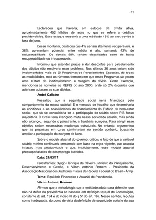 31
Esclareceu que haveria, em estoque da dívida ativa,
aproximadamente 452 bilhões de reais no que se refere a créditos
previdenciários. Esse estoque cresceria a uma média de 15% ao ano, devido à
taxa de juros.
Desse montante, destacou que 4% seriam altamente recuperáveis, e
38% apresentam potencial entre médio e alto, somando 42% de
recuperabilidade. Os demais 58% seriam classificados como de baixa
recuperabilidade ou irrecuperáveis.
Informou que estender prazos e dar descontos para parcelamento
dos débitos não resolveria esse problema. Nos últimos 20 anos teriam sido
implementados mais de 30 Programas de Parcelamentos Especiais, de todas
as modalidades, mas os números demonstram que esses Programas só geram
uma cultura de inadimplemento e rolagem da dívida. Como exemplo,
mencionou os números do REFIS do ano 2000, onde só 2% daqueles que
aderiram quitaram as suas dívidas.
André Calixtre
Ressaltou que a seguridade social seria financiada pelo
comportamento da massa salarial. É o mercado de trabalho que determinaria
as condições e as possibilidades de financiamento do Estado de bem-estar
social, que só se consolidaria se a participação de salário sobre PIB fosse
majoritária. O Brasil teria avançado muito nessa sociedade salarial, mas ainda
não alcançou, segundo o palestrante, a trajetória europeia. Para atingir esse
objetivo seriam necessárias mudanças estruturais. No entanto, argumentou
que as propostas em curso caminhariam no sentido contrário, buscando
ampliar a participação da margem de lucro.
Sobre o modelo atuarial do governo, criticou o fato de que a variável
salário mínimo continuaria crescendo com base na regra vigente, que associa
inflação mais produtividade e que, implicitamente, esse modelo atuarial
pressuporia taxas de desemprego elevadas.
Data: 21/03/17
Palestrantes: Dyogo Henrique de Oliveira, Ministro do Planejamento,
Desenvolvimento e Gestão, e Vilson Antonio Romero - Presidente da
Associação Nacional dos Auditores Fiscais da Receita Federal do Brasil - Anfip
Tema: Equilíbrio Financeiro e Atuarial da Previdência.
Vilson Antonio Romero
Afirmou que a metodologia que a entidade adota para defender que
não há déficit na previdência se basearia em definição textual da Constituição,
constante do art. 194 e do inciso III do § 5º do art. 165. Nesse sentido, reputou
como inadequada, do ponto de vista da definição de seguridade social e da sua
 