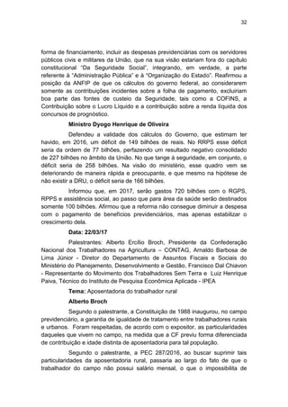 32
forma de financiamento, incluir as despesas previdenciárias com os servidores
públicos civis e militares da União, que na sua visão estariam fora do capítulo
constitucional ―Da Seguridade Social‖, integrando, em verdade, a parte
referente à ―Administração Pública‖ e à ―Organização do Estado‖. Reafirmou a
posição da ANFIP de que os cálculos do governo federal, ao considerarem
somente as contribuições incidentes sobre a folha de pagamento, excluiriam
boa parte das fontes de custeio da Seguridade, tais como a COFINS, a
Contribuição sobre o Lucro Líquido e a contribuição sobre a renda líquida dos
concursos de prognóstico.
Ministro Dyogo Henrique de Oliveira
Defendeu a validade dos cálculos do Governo, que estimam ter
havido, em 2016, um déficit de 149 bilhões de reais. No RRPS esse déficit
seria da ordem de 77 bilhões, perfazendo um resultado negativo consolidado
de 227 bilhões no âmbito da União. No que tange à seguridade, em conjunto, o
déficit seria de 258 bilhões. Na visão do ministério, esse quadro vem se
deteriorando de maneira rápida e preocupante, e que mesmo na hipótese de
não existir a DRU, o déficit seria de 166 bilhões.
Informou que, em 2017, serão gastos 720 bilhões com o RGPS,
RPPS e assistência social, ao passo que para área da saúde serão destinados
somente 100 bilhões. Afirmou que a reforma não consegue diminuir a despesa
com o pagamento de benefícios previdenciários, mas apenas estabilizar o
crescimento dela.
Data: 22/03/17
Palestrantes: Alberto Ercílio Broch, Presidente da Confederação
Nacional dos Trabalhadores na Agricultura – CONTAG, Arnaldo Barbosa de
Lima Júnior - Diretor do Departamento de Assuntos Fiscais e Sociais do
Ministério do Planejamento, Desenvolvimento e Gestão, Francisco Dal Chiavon
- Representante do Movimento dos Trabalhadores Sem Terra e Luiz Henrique
Paiva, Técnico do Instituto de Pesquisa Econômica Aplicada - IPEA
Tema: Aposentadoria do trabalhador rural
Alberto Broch
Segundo o palestrante, a Constituição de 1988 inaugurou, no campo
previdenciário, a garantia de igualdade de tratamento entre trabalhadores rurais
e urbanos. Foram respeitadas, de acordo com o expositor, as particularidades
daqueles que vivem no campo, na medida que a CF previu forma diferenciada
de contribuição e idade distinta de aposentadoria para tal população.
Segundo o palestrante, a PEC 287/2016, ao buscar suprimir tais
particularidades da aposentadoria rural, passaria ao largo do fato de que o
trabalhador do campo não possui salário mensal, o que o impossibilita de
 