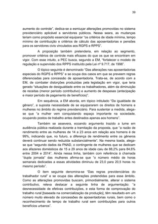 39
aumento do controle‖, dedica-se a esmiuçar alterações promovidas no sistema
previdenciário aplicável a servidores públicos. Nessa seara, as mudanças
teriam como propósito essencial equiparar ―os critérios de idade mínima, tempo
mínimo de contribuição e critérios de cálculo das aposentadorias e pensões
para os servidores civis vinculados aos RGPS e RPPS‖.
A proposição também pretenderia, em relação ao segmento,
promover critérios de controle mais eficazes do que os que se encontram em
vigor. Com esse intuito, a PEC busca, segundo a EM, ―fortalecer o modelo de
regulação e supervisão dos RPPS instituído pela Lei nº 9.717, de 1998‖.
O tópico seguinte é denominado ―Das alterações nas aposentadorias
especiais do RGPS e RPPS‖ e se ocupa dos casos em que se preveem regras
diferenciadas para concessão de aposentadoria. Trata-se, de acordo com a
EM, de combater distorções produzidas pela legislação em vigor, que teria
gerado ―situações de desigualdade entre os trabalhadores, além da diminuição
de receitas (menor período contributivo) e aumento de despesas (antecipação
e maior período de pagamento de benefícios)‖.
Em sequência, a EM aborda, em tópico intitulado ―Da igualdade de
gênero‖, a suposta necessidade de se equipararem os direitos de homens e
mulheres no âmbito do regime previdenciário. Para sustentar a medida, alega-
se que ―a mulher vem conquistando espaço importante na sociedade,
ocupando postos de trabalho antes destinados apenas aos homens‖.
Também se assevera, ecoando argumento trazido a lume em
audiência pública realizada durante a tramitação da proposta, que ―a razão de
rendimento entre as mulheres de 14 a 23 anos em relação aos homens é de
99%, indicando que, no futuro, a diferença de rendimento entre os gêneros
deverá continuar sendo reduzida substancialmente‖. Na mesma toada, alega-
se que ―segundo dados da PNAD, o contingente de mulheres que se dedicam
aos afazeres domésticos de 15 a 29 anos de idade caiu de 88,2% para 84,6%
entre 2004 e 2014‖. Ainda nessa linha, também com referência à chamada
―dupla jornada‖ das mulheres afirma-se que ―o número médio de horas
semanais dedicadas a essas atividades diminuiu de 23,0 para 20,5 horas no
mesmo período‖.
O item seguinte denomina-se ―Das regras previdenciárias do
trabalhador rural‖ e se ocupa das alterações pretendidas para esse âmbito.
Como as alterações promovidas buscam, primordialmente, alterar o sistema
contributivo, releva destacar a seguinte linha de argumentação: ―a
desnecessidade de efetivas contribuições, e esta forma de comprovação do
trabalho rural [baseada na comercialização da produção], têm resultado em um
número muito elevado de concessões de aposentadorias rurais, bem como o
reconhecimento de tempo de trabalho rural sem contribuições para outros
benefícios urbanos‖.
 
