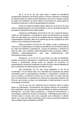 4
No § 14 do art. 40, que versa sobre o regime de previdência
complementar aplicável a servidores públicos, torna-se imperativa a instituição
do referido regime em todos os entes federativos, bem como a fixação, quando
se adotar tal providência, do limite máximo de benefícios do regime geral de
previdência social para o valor de aposentadorias e pensões.
Ainda em relação ao aludido regime, altera-se o § 15 do art. 40, para
retirar a obrigatoriedade de sua administração se dar por entidade fechada de
previdência complementar de caráter público.
Inserem-se modificações no § 19 do art. 40, com o intuito de deixar a
critério do ente federativo a concessão de abono de permanência ao servidor
titular de cargo efetivo que continue em atividade após ter assegurado o direito
à aposentadoria voluntária, além de se permitir que se fixe o benefício em valor
inferior ao da contribuição previdenciária.
Altera-se também o § 20 do art. 40, voltado a vedar a existência de
mais de uma unidade gestora do regime de previdência dos servidores públicos
em cada ente federativo. Especifica-se, à guisa de esclarecer o conteúdo do
texto em vigor, que a referida unidade abrangeria todos os poderes, órgãos e
entidades, responsabilizando-os, cada qual, equitativamente, pelo
financiamento dessa unidade.
Revoga-se o § 21 do art. 40, que prevê, em caso de beneficiário
portador de doença incapacitante, a incidência da contribuição dos servidores
inativos e pensionistas apenas sobre as parcelas de proventos de
aposentadoria e de pensão excedentes ao dobro do limite máximo estabelecido
para os benefícios do regime geral de previdência social.
São introduzidos, por fim, dois novos parágrafos no art. 40 da
Constituição. O § 22 dispõe sobre uma sistemática de majoração das idades
necessárias para as aposentadorias voluntária e compulsória, à medida em
que se verifique o incremento mínimo de um ano inteiro na média nacional
única correspondente à expectativa de sobrevida da população brasileira aos
65 anos, para ambos os sexos, em comparação à média apurada no ano de
promulgação da Emenda.
O § 23, por sua vez, determina que lei disponha sobre as regras
gerais de organização e financiamento dos regimes próprios de previdência.
para estabelecer normas gerais de responsabilidade na gestão previdenciária.
Abrangem-se, com base nessa perspectiva, o modelo de financiamento, a
arrecadação, a gestão de recursos, os benefícios, a fiscalização pela União e o
controle externo e social, bem como requisitos para instituição do referido
regime, que, caso não sejam obedecidos, levam a que os servidores públicos a
eles vinculados sejam submetidos ao RGPS.
 
