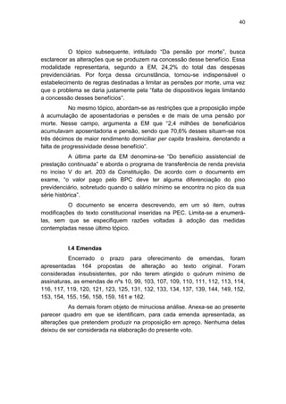 40
O tópico subsequente, intitulado ―Da pensão por morte‖, busca
esclarecer as alterações que se produzem na concessão desse benefício. Essa
modalidade representaria, segundo a EM, 24,2% do total das despesas
previdenciárias. Por força dessa circunstância, tornou-se indispensável o
estabelecimento de regras destinadas a limitar as pensões por morte, uma vez
que o problema se daria justamente pela ―falta de dispositivos legais limitando
a concessão desses benefícios‖.
No mesmo tópico, abordam-se as restrições que a proposição impõe
à acumulação de aposentadorias e pensões e de mais de uma pensão por
morte. Nesse campo, argumenta a EM que ―2,4 milhões de beneficiários
acumulavam aposentadoria e pensão, sendo que 70,6% desses situam-se nos
três décimos de maior rendimento domiciliar per capita brasileira, denotando a
falta de progressividade desse benefício‖.
A última parte da EM denomina-se ―Do benefício assistencial de
prestação continuada‖ e aborda o programa de transferência de renda prevista
no inciso V do art. 203 da Constituição. De acordo com o documento em
exame, ―o valor pago pelo BPC deve ter alguma diferenciação do piso
previdenciário, sobretudo quando o salário mínimo se encontra no pico da sua
série histórica‖.
O documento se encerra descrevendo, em um só item, outras
modificações do texto constitucional inseridas na PEC. Limita-se a enumerá-
las, sem que se especifiquem razões voltadas à adoção das medidas
contempladas nesse último tópico.
I.4 Emendas
Encerrado o prazo para oferecimento de emendas, foram
apresentadas 164 propostas de alteração ao texto original. Foram
consideradas insubsistentes, por não terem atingido o quórum mínimo de
assinaturas, as emendas de nºs 10, 99, 103, 107, 109, 110, 111, 112, 113, 114,
116, 117, 119, 120, 121, 123, 125, 131, 132, 133, 134, 137, 139, 144, 149, 152,
153, 154, 155, 156, 158, 159, 161 e 162.
As demais foram objeto de minuciosa análise. Anexa-se ao presente
parecer quadro em que se identificam, para cada emenda apresentada, as
alterações que pretendem produzir na proposição em apreço. Nenhuma delas
deixou de ser considerada na elaboração do presente voto.
 