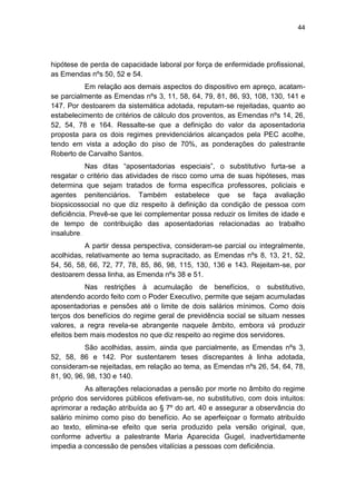 44
hipótese de perda de capacidade laboral por força de enfermidade profissional,
as Emendas nºs 50, 52 e 54.
Em relação aos demais aspectos do dispositivo em apreço, acatam-
se parcialmente as Emendas nºs 3, 11, 58, 64, 79, 81, 86, 93, 108, 130, 141 e
147. Por destoarem da sistemática adotada, reputam-se rejeitadas, quanto ao
estabelecimento de critérios de cálculo dos proventos, as Emendas nºs 14, 26,
52, 54, 78 e 164. Ressalte-se que a definição do valor da aposentadoria
proposta para os dois regimes previdenciários alcançados pela PEC acolhe,
tendo em vista a adoção do piso de 70%, as ponderações do palestrante
Roberto de Carvalho Santos.
Nas ditas ―aposentadorias especiais‖, o substitutivo furta-se a
resgatar o critério das atividades de risco como uma de suas hipóteses, mas
determina que sejam tratados de forma específica professores, policiais e
agentes penitenciários. Também estabelece que se faça avaliação
biopsicossocial no que diz respeito à definição da condição de pessoa com
deficiência. Prevê-se que lei complementar possa reduzir os limites de idade e
de tempo de contribuição das aposentadorias relacionadas ao trabalho
insalubre.
A partir dessa perspectiva, consideram-se parcial ou integralmente,
acolhidas, relativamente ao tema supracitado, as Emendas nºs 8, 13, 21, 52,
54, 56, 58, 66, 72, 77, 78, 85, 86, 98, 115, 130, 136 e 143. Rejeitam-se, por
destoarem dessa linha, as Emenda nºs 38 e 51.
Nas restrições à acumulação de benefícios, o substitutivo,
atendendo acordo feito com o Poder Executivo, permite que sejam acumuladas
aposentadorias e pensões até o limite de dois salários mínimos. Como dois
terços dos benefícios do regime geral de previdência social se situam nesses
valores, a regra revela-se abrangente naquele âmbito, embora vá produzir
efeitos bem mais modestos no que diz respeito ao regime dos servidores.
São acolhidas, assim, ainda que parcialmente, as Emendas nºs 3,
52, 58, 86 e 142. Por sustentarem teses discrepantes à linha adotada,
consideram-se rejeitadas, em relação ao tema, as Emendas nºs 26, 54, 64, 78,
81, 90, 96, 98, 130 e 140.
As alterações relacionadas a pensão por morte no âmbito do regime
próprio dos servidores públicos efetivam-se, no substitutivo, com dois intuitos:
aprimorar a redação atribuída ao § 7º do art. 40 e assegurar a observância do
salário mínimo como piso do benefício. Ao se aperfeiçoar o formato atribuído
ao texto, elimina-se efeito que seria produzido pela versão original, que,
conforme advertiu a palestrante Maria Aparecida Gugel, inadvertidamente
impedia a concessão de pensões vitalícias a pessoas com deficiência.
 