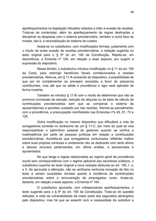 46
aperfeiçoamentos na legislação tributária voltados a inibir a evasão de receitas.
Trata-se de contemplar, além do aperfeiçoamento de regras destinadas a
disciplinar as despesas com o sistema previdenciário, também a outra face da
moeda, isto é, a racionalização do sistema de custeio.
Acata-se no substitutivo, com modificações formais, justamente com
o intuito de evitar evasão de receitas previdenciárias, a redação sugerida no
texto original para o § 5º do art. 149 da Constituição. Rejeita-se, em
decorrência, a Emenda nº 104, em relação a esse aspecto, por sugerir a
supressão do dispositivo.
Nesse âmbito, o substitutivo introduz modificação no § 11 do art. 195
da Carta, para restringir benefícios fiscais correlacionados a receitas
previdenciárias. Abre-se, em § 11-A acrescido ao dispositivo, a possibilidade de
que por lei complementar se prevejam exceções a favor de pequenos
contribuintes, mas até que se adote a providência o rigor será aplicado de
forma irrestrita.
Também se introduz § 11-B com o intuito de determinar que não se
promova concessão de isenção, redução de alíquota ou de base de cálculo de
contribuições previdenciárias sem que se compense o sistema de
aposentadorias e pensões custeado por tais receitas. Atende-se parcialmente,
com a providência, a preocupação manifestada nas Emendas nºs 49, 61, 73 e
126.
Outra modificação no mesmo dispositivo que dificultará a vida de
sonegadores consiste no acréscimo de um § 11-C, por meio do qual se visa
responsabilizar o patrimônio pessoal de gestores quando se verifica a
inadimplência por parte de pessoas jurídicas em relação a contribuições
previdenciárias. Acredita-se que sonegadores contumazes refletirão melhor
sobre suas próprias condutas e certamente não se dedicarão com tanto afinco
a desviar recursos pertencentes, em última análise, a pensionistas e
aposentados.
No que tange a regras relacionadas ao regime geral de previdência
social sem correspondência com o regime aplicável aos servidores públicos, o
substitutivo suprime do texto original a nova redação atribuída ao art. 195, I, a,
e II. Se aprovada a alteração, não se verificaria nenhuma inovação de fato no
texto e seriam suscitadas dúvidas quanto à incidência de contribuições
previdenciárias sobre a remuneração de empregados rurais. Acata-se,
destarte, em relação a esse aspecto, a Emenda nº 104.
O substitutivo aproveita, com indispensáveis aperfeiçoamentos, o
texto sugerido para o § 8º do art. 195 da Constituição. Trata-se de questão
delicada, à vista da vulnerabilidade da maior parte dos segurados abrangidos
pelo dispositivo, mas há que se assentir com a necessidade de substituir a
 