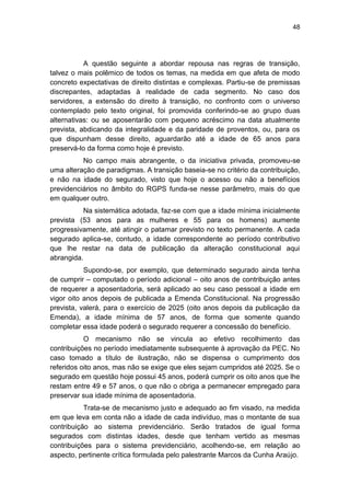 48
A questão seguinte a abordar repousa nas regras de transição,
talvez o mais polêmico de todos os temas, na medida em que afeta de modo
concreto expectativas de direito distintas e complexas. Partiu-se de premissas
discrepantes, adaptadas à realidade de cada segmento. No caso dos
servidores, a extensão do direito à transição, no confronto com o universo
contemplado pelo texto original, foi promovida conferindo-se ao grupo duas
alternativas: ou se aposentarão com pequeno acréscimo na data atualmente
prevista, abdicando da integralidade e da paridade de proventos, ou, para os
que dispunham desse direito, aguardarão até a idade de 65 anos para
preservá-lo da forma como hoje é previsto.
No campo mais abrangente, o da iniciativa privada, promoveu-se
uma alteração de paradigmas. A transição baseia-se no critério da contribuição,
e não na idade do segurado, visto que hoje o acesso ou não a benefícios
previdenciários no âmbito do RGPS funda-se nesse parâmetro, mais do que
em qualquer outro.
Na sistemática adotada, faz-se com que a idade mínima inicialmente
prevista (53 anos para as mulheres e 55 para os homens) aumente
progressivamente, até atingir o patamar previsto no texto permanente. A cada
segurado aplica-se, contudo, a idade correspondente ao período contributivo
que lhe restar na data de publicação da alteração constitucional aqui
abrangida.
Supondo-se, por exemplo, que determinado segurado ainda tenha
de cumprir – computado o período adicional – oito anos de contribuição antes
de requerer a aposentadoria, será aplicado ao seu caso pessoal a idade em
vigor oito anos depois de publicada a Emenda Constitucional. Na progressão
prevista, valerá, para o exercício de 2025 (oito anos depois da publicação da
Emenda), a idade mínima de 57 anos, de forma que somente quando
completar essa idade poderá o segurado requerer a concessão do benefício.
O mecanismo não se vincula ao efetivo recolhimento das
contribuições no período imediatamente subsequente à aprovação da PEC. No
caso tomado a título de ilustração, não se dispensa o cumprimento dos
referidos oito anos, mas não se exige que eles sejam cumpridos até 2025. Se o
segurado em questão hoje possui 45 anos, poderá cumprir os oito anos que lhe
restam entre 49 e 57 anos, o que não o obriga a permanecer empregado para
preservar sua idade mínima de aposentadoria.
Trata-se de mecanismo justo e adequado ao fim visado, na medida
em que leva em conta não a idade de cada indivíduo, mas o montante de sua
contribuição ao sistema previdenciário. Serão tratados de igual forma
segurados com distintas idades, desde que tenham vertido as mesmas
contribuições para o sistema previdenciário, acolhendo-se, em relação ao
aspecto, pertinente crítica formulada pelo palestrante Marcos da Cunha Araújo.
 