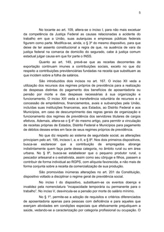 5
No tocante ao art. 109, altera-se o inciso I, para não mais excetuar
da competência da Justiça Federal as causas relacionadas a acidente do
trabalho em que a União, suas autarquias e empresas públicas federais
figurem como parte. Modifica-se, ainda, o § 3º do mesmo dispositivo, para que
deixe de ter assento constitucional a regra de que, na ausência de vara da
justiça federal na comarca de domicílio do segurado, cabe à justiça comum
estadual julgar causa em que for parte o INSS.
Quanto ao art. 149, prevê-se que as receitas decorrentes de
exportação continuam imunes a contribuições sociais, exceto no que diz
respeito a contribuições previdenciárias fundadas na receita que substituam as
que incidem sobre a folha de salários.
São introduzidos dois incisos no art. 167. O inciso XII veda a
utilização dos recursos dos regimes próprios de previdência para a realização
de despesas distintas do pagamento dos benefícios de aposentadoria ou
pensão por morte e das despesas necessárias à sua organização e
funcionamento. O inciso XIII veda a transferência voluntária de recursos e a
concessão de empréstimos, financiamentos, avais e subvenções pela União,
incluídas suas instituições financeiras, aos Estados, ao Distrito Federal e aos
Municípios, em caso de descumprimento das regras gerais de organização e
funcionamento dos regimes de previdência dos servidores titulares de cargos
efetivos. Ademais, altera-se o § 4º do mesmo artigo, para permitir a vinculação
de receitas próprias de Estados, Distrito Federal e Municípios para pagamento
de débitos desses entes em face de seus regimes próprios de previdência.
No que diz respeito ao sistema de seguridade social, as alterações
principiam pelo art. 195, incisos I, a, e II, e § 8º. Nos dois primeiros dispositivos,
busca-se esclarecer que a contribuição de empregados abrange
indistintamente quem faça parte dessa categoria, no âmbito rural ou em área
urbana. No § 8º, busca-se estabelecer que o pequeno produtor rural, o
pescador artesanal e o extrativista, assim como seu cônjuge e filhos, passem a
contribuir de forma individual ao RGPS, com alíquota favorecida, e não mais de
forma conjunta sobre a receita da comercialização de sua produção.
São promovidas inúmeras alterações no art. 201 da Constituição,
dispositivo voltado a disciplinar o regime geral de previdência social.
No inciso I do dispositivo, substituem-se os eventos doença e
invalidez pela nomenclatura ―incapacidade temporária ou permanente para o
trabalho‖. No inciso V, desvincula-se a pensão por morte do salário mínimo.
No § 1º, permite-se a adoção de requisitos e critérios diferenciados
de aposentadoria apenas para pessoas com deficiência e para aqueles que
exerçam atividades em condições especiais que efetivamente prejudiquem a
saúde, vedando-se a caracterização por categoria profissional ou ocupação. O
 