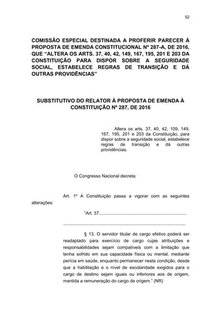 52
COMISSÃO ESPECIAL DESTINADA A PROFERIR PARECER À
PROPOSTA DE EMENDA CONSTITUCIONAL Nº 287-A, DE 2016,
QUE “ALTERA OS ARTS. 37, 40, 42, 149, 167, 195, 201 E 203 DA
CONSTITUIÇÃO PARA DISPOR SOBRE A SEGURIDADE
SOCIAL, ESTABELECE REGRAS DE TRANSIÇÃO E DÁ
OUTRAS PROVIDÊNCIAS”
SUBSTITUTIVO DO RELATOR À PROPOSTA DE EMENDA À
CONSTITUIÇÃO Nº 287, DE 2016
Altera os arts. 37, 40, 42, 109, 149,
167, 195, 201 e 203 da Constituição, para
dispor sobre a seguridade social, estabelece
regras de transição e dá outras
providências.
O Congresso Nacional decreta:
Art. 1º A Constituição passa a vigorar com as seguintes
alterações:
―Art. 37.......................................................................
...................................................................................................
§ 13. O servidor titular de cargo efetivo poderá ser
readaptado para exercício de cargo cujas atribuições e
responsabilidades sejam compatíveis com a limitação que
tenha sofrido em sua capacidade física ou mental, mediante
perícia em saúde, enquanto permanecer nesta condição, desde
que a habilitação e o nível de escolaridade exigidos para o
cargo de destino sejam iguais ou inferiores aos de origem,
mantida a remuneração do cargo de origem.‖ (NR)
 