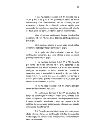 54
I - nas hipóteses do inciso I do § 1º, do inciso II do §
4º, do § 4º-A e do § 5º, a 70% (setenta por cento) da média
referida no § 2º-A, observando-se, para as contribuições que
excederem o tempo de contribuição mínimo exigido para
concessão do benefício, os seguintes acréscimos, até o limite
de 100% (cem por cento), incidentes sobre a mesma média:
a) do primeiro ao quinto grupo de doze contribuições
adicionais, 1,5 (um inteiro e cinco décimos) pontos percentuais
por grupo;
b) do sexto ao décimo grupo de doze contribuições
adicionais, 2 (dois) pontos percentuais por grupo;
c) a partir do décimo-primeiro grupo de doze
contribuições adicionais, 2,5 (dois inteiros e cinco décimos)
pontos percentuais por grupo;
II - na hipótese do inciso II do § 1º, a 70% (setenta
por cento) da média referida no § 2º-A, aplicando-se os
acréscimos de que tratam as alíneas a, b e c do inciso I deste
parágrafo se superado o tempo mínimo de contribuição
necessário para a aposentadoria voluntária, de que trata o
inciso I do § 1º, exceto em caso de acidente em serviço e
doença profissional, quando corresponderão a 100% (cem por
cento) da média referida no § 2º-A;
III - na hipótese do inciso I do § 4º, a 100% (cem por
cento) da média referida no § 2º-A;
IV - na hipótese do inciso III do § 1º, ao resultado do
tempo de contribuição dividido por vinte e cinco, limitado a um
inteiro, multiplicado pelo resultado do cálculo previsto no inciso
I deste parágrafo, ressalvado o caso de cumprimento de
critérios de acesso para aposentadoria voluntária que resulte
em situação mais favorável.
§ 4º Poderão ser estabelecidos por lei complementar
idade mínima e tempo de contribuição distintos dos previstos
neste artigo para concessão de aposentadoria, estritamente em
favor de servidores:
 