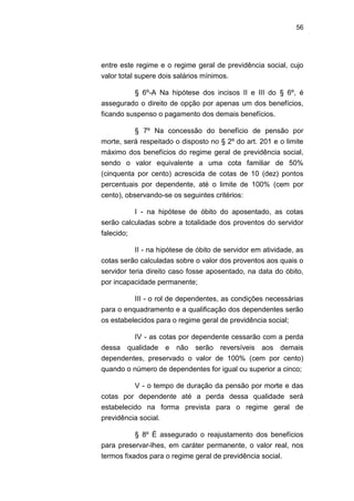56
entre este regime e o regime geral de previdência social, cujo
valor total supere dois salários mínimos.
§ 6º-A Na hipótese dos incisos II e III do § 6º, é
assegurado o direito de opção por apenas um dos benefícios,
ficando suspenso o pagamento dos demais benefícios.
§ 7º Na concessão do benefício de pensão por
morte, será respeitado o disposto no § 2º do art. 201 e o limite
máximo dos benefícios do regime geral de previdência social,
sendo o valor equivalente a uma cota familiar de 50%
(cinquenta por cento) acrescida de cotas de 10 (dez) pontos
percentuais por dependente, até o limite de 100% (cem por
cento), observando-se os seguintes critérios:
I - na hipótese de óbito do aposentado, as cotas
serão calculadas sobre a totalidade dos proventos do servidor
falecido;
II - na hipótese de óbito de servidor em atividade, as
cotas serão calculadas sobre o valor dos proventos aos quais o
servidor teria direito caso fosse aposentado, na data do óbito,
por incapacidade permanente;
III - o rol de dependentes, as condições necessárias
para o enquadramento e a qualificação dos dependentes serão
os estabelecidos para o regime geral de previdência social;
IV - as cotas por dependente cessarão com a perda
dessa qualidade e não serão reversíveis aos demais
dependentes, preservado o valor de 100% (cem por cento)
quando o número de dependentes for igual ou superior a cinco;
V - o tempo de duração da pensão por morte e das
cotas por dependente até a perda dessa qualidade será
estabelecido na forma prevista para o regime geral de
previdência social.
§ 8º É assegurado o reajustamento dos benefícios
para preservar-lhes, em caráter permanente, o valor real, nos
termos fixados para o regime geral de previdência social.
 