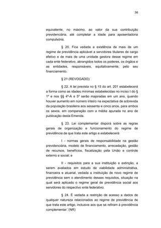 58
equivalente, no máximo, ao valor da sua contribuição
previdenciária, até completar a idade para aposentadoria
compulsória.
§ 20. Fica vedada a existência de mais de um
regime de previdência aplicável a servidores titulares de cargo
efetivo e de mais de uma unidade gestora desse regime em
cada ente federativo, abrangidos todos os poderes, os órgãos e
as entidades, responsáveis, equitativamente, pelo seu
financiamento.
§ 21 (REVOGADO)
§ 22. A lei prevista no § 15 do art. 201 estabelecerá
a forma como as idades mínimas estabelecidas no inciso I do §
1º e nos §§ 4º-A e 5º serão majoradas em um ano, quando
houver aumento em número inteiro na expectativa de sobrevida
da população brasileira aos sessenta e cinco anos, para ambos
os sexos, em comparação com a média apurada no ano de
publicação desta Emenda.
§ 23. Lei complementar disporá sobre as regras
gerais de organização e funcionamento do regime de
previdência de que trata este artigo e estabelecerá:
I - normas gerais de responsabilidade na gestão
previdenciária, modelo de financiamento, arrecadação, gestão
de recursos, benefícios, fiscalização pela União e controle
externo e social; e
II - requisitos para a sua instituição e extinção, a
serem avaliados em estudo de viabilidade administrativa,
financeira e atuarial, vedada a instituição de novo regime de
previdência sem o atendimento desses requisitos, situação na
qual será aplicado o regime geral de previdência social aos
servidores do respectivo ente federativo.
§ 24. É vedada a restrição de acesso a dados de
qualquer natureza relacionados ao regime de previdência de
que trata este artigo, inclusive aos que se refiram à previdência
complementar.¨(NR)
 