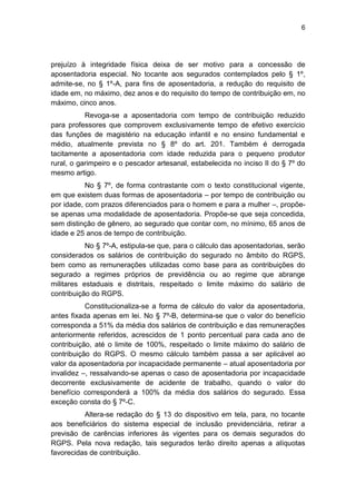 6
prejuízo à integridade física deixa de ser motivo para a concessão de
aposentadoria especial. No tocante aos segurados contemplados pelo § 1º,
admite-se, no § 1º-A, para fins de aposentadoria, a redução do requisito de
idade em, no máximo, dez anos e do requisito do tempo de contribuição em, no
máximo, cinco anos.
Revoga-se a aposentadoria com tempo de contribuição reduzido
para professores que comprovem exclusivamente tempo de efetivo exercício
das funções de magistério na educação infantil e no ensino fundamental e
médio, atualmente prevista no § 8º do art. 201. Também é derrogada
tacitamente a aposentadoria com idade reduzida para o pequeno produtor
rural, o garimpeiro e o pescador artesanal, estabelecida no inciso II do § 7º do
mesmo artigo.
No § 7º, de forma contrastante com o texto constitucional vigente,
em que existem duas formas de aposentadoria – por tempo de contribuição ou
por idade, com prazos diferenciados para o homem e para a mulher –, propõe-
se apenas uma modalidade de aposentadoria. Propõe-se que seja concedida,
sem distinção de gênero, ao segurado que contar com, no mínimo, 65 anos de
idade e 25 anos de tempo de contribuição.
No § 7º-A, estipula-se que, para o cálculo das aposentadorias, serão
considerados os salários de contribuição do segurado no âmbito do RGPS,
bem como as remunerações utilizadas como base para as contribuições do
segurado a regimes próprios de previdência ou ao regime que abrange
militares estaduais e distritais, respeitado o limite máximo do salário de
contribuição do RGPS.
Constitucionaliza-se a forma de cálculo do valor da aposentadoria,
antes fixada apenas em lei. No § 7º-B, determina-se que o valor do benefício
corresponda a 51% da média dos salários de contribuição e das remunerações
anteriormente referidos, acrescidos de 1 ponto percentual para cada ano de
contribuição, até o limite de 100%, respeitado o limite máximo do salário de
contribuição do RGPS. O mesmo cálculo também passa a ser aplicável ao
valor da aposentadoria por incapacidade permanente – atual aposentadoria por
invalidez –, ressalvando-se apenas o caso de aposentadoria por incapacidade
decorrente exclusivamente de acidente de trabalho, quando o valor do
benefício corresponderá a 100% da média dos salários do segurado. Essa
exceção consta do § 7º-C.
Altera-se redação do § 13 do dispositivo em tela, para, no tocante
aos beneficiários do sistema especial de inclusão previdenciária, retirar a
previsão de carências inferiores às vigentes para os demais segurados do
RGPS. Pela nova redação, tais segurados terão direito apenas a alíquotas
favorecidas de contribuição.
 