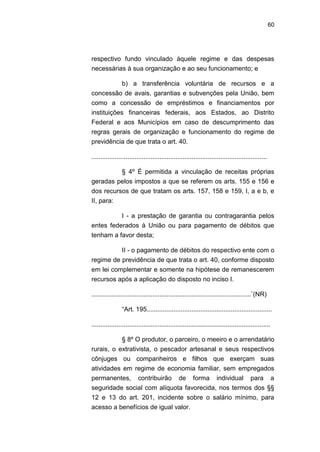 60
respectivo fundo vinculado àquele regime e das despesas
necessárias à sua organização e ao seu funcionamento; e
b) a transferência voluntária de recursos e a
concessão de avais, garantias e subvenções pela União, bem
como a concessão de empréstimos e financiamentos por
instituições financeiras federais, aos Estados, ao Distrito
Federal e aos Municípios em caso de descumprimento das
regras gerais de organização e funcionamento do regime de
previdência de que trata o art. 40.
..................................................................................................
§ 4º É permitida a vinculação de receitas próprias
geradas pelos impostos a que se referem os arts. 155 e 156 e
dos recursos de que tratam os arts. 157, 158 e 159, I, a e b, e
II, para:
I - a prestação de garantia ou contragarantia pelos
entes federados à União ou para pagamento de débitos que
tenham a favor desta;
II - o pagamento de débitos do respectivo ente com o
regime de previdência de que trata o art. 40, conforme disposto
em lei complementar e somente na hipótese de remanescerem
recursos após a aplicação do disposto no inciso I.
.........................................................................................¨(NR)
―Art. 195......................................................................
....................................................................................................
§ 8º O produtor, o parceiro, o meeiro e o arrendatário
rurais, o extrativista, o pescador artesanal e seus respectivos
cônjuges ou companheiros e filhos que exerçam suas
atividades em regime de economia familiar, sem empregados
permanentes, contribuirão de forma individual para a
seguridade social com alíquota favorecida, nos termos dos §§
12 e 13 do art. 201, incidente sobre o salário mínimo, para
acesso a benefícios de igual valor.
 